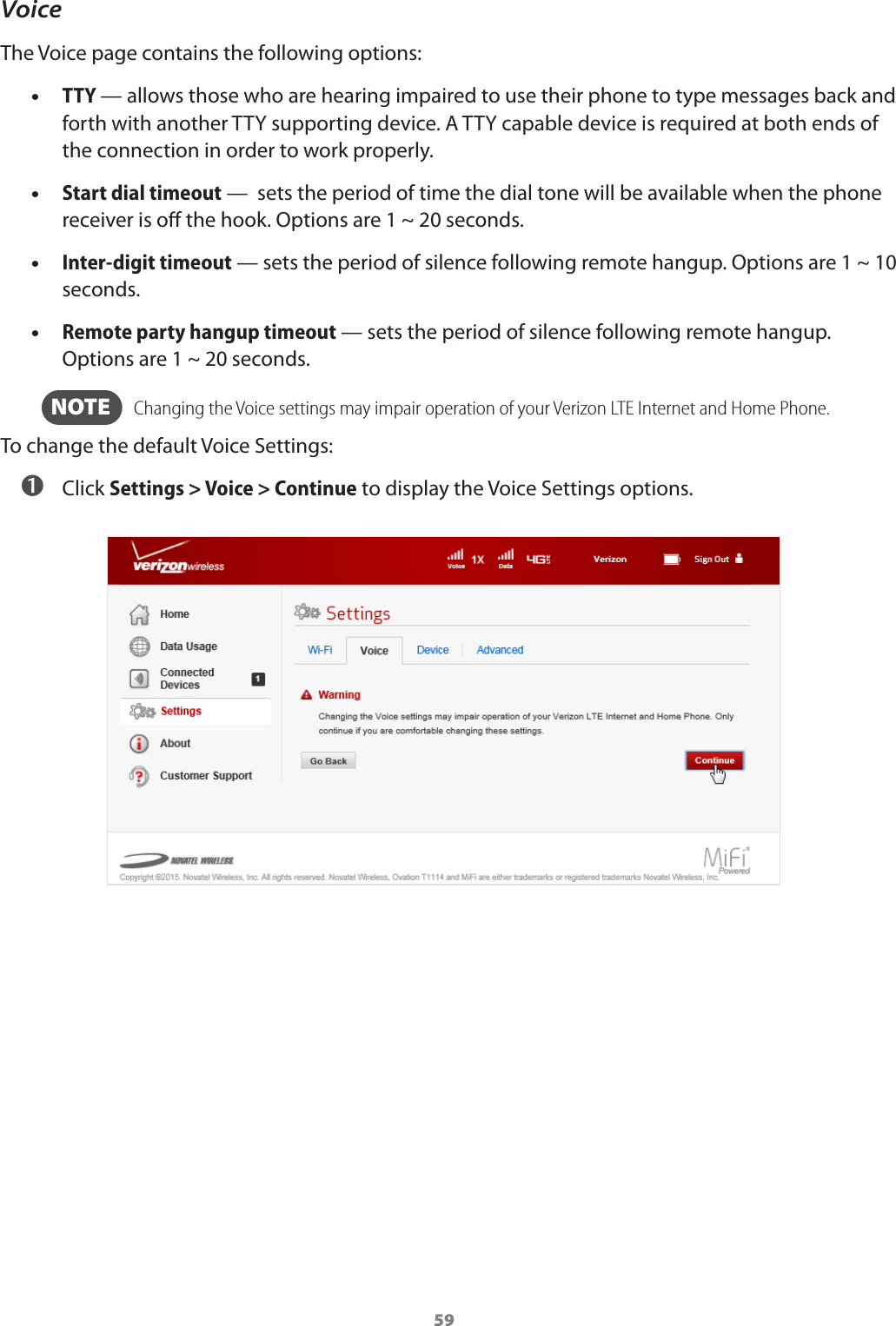 59VoiceThe Voice page contains the following options: •TTY — allows those who are hearing impaired to use their phone to type messages back and forth with another TTY supporting device. A TTY capable device is required at both ends of the connection in order to work properly. •Start dial timeout —  sets the period of time the dial tone will be available when the phone receiver is o the hook. Options are 1 ~ 20 seconds. •Inter-digit timeout — sets the period of silence following remote hangup. Options are 1 ~ 10 seconds. •Remote party hangup timeout — sets the period of silence following remote hangup. Options are 1 ~ 20 seconds.  NOTE    Changing the Voice settings may impair operation of your Verizon LTE Internet and Home Phone.To change the default Voice Settings: ➊ Click Settings &gt; Voice &gt; Continue to display the Voice Settings options.