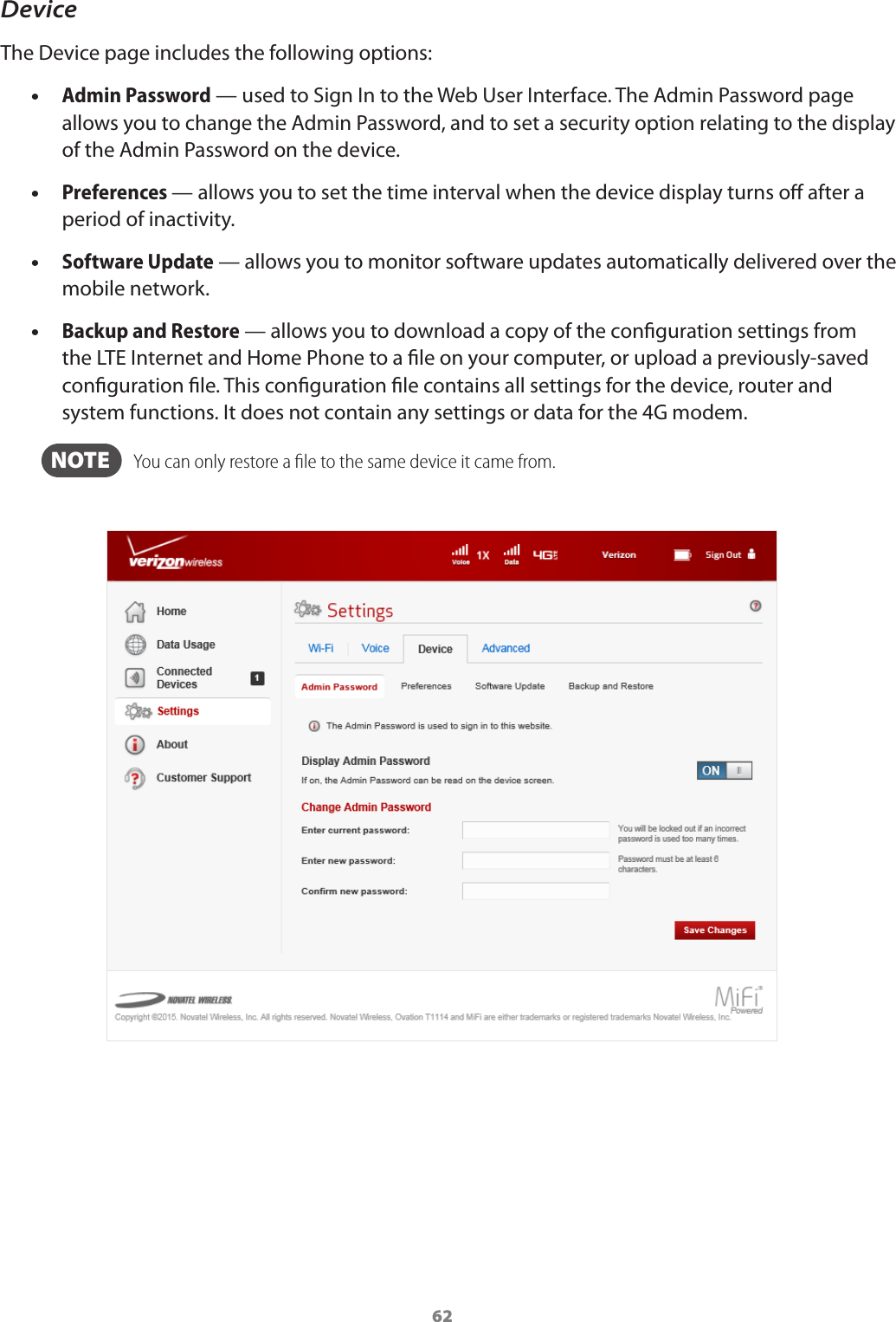 62DeviceThe Device page includes the following options: •Admin Password — used to Sign In to the Web User Interface. The Admin Password page allows you to change the Admin Password, and to set a security option relating to the display of the Admin Password on the device. •Preferences — allows you to set the time interval when the device display turns o after a period of inactivity. •Software Update — allows you to monitor software updates automatically delivered over the mobile network. •Backup and Restore — allows you to download a copy of the conguration settings from the LTE Internet and Home Phone to a le on your computer, or upload a previously-saved conguration le. This conguration le contains all settings for the device, router and system functions. It does not contain any settings or data for the 4G modem.  NOTE    You can only restore a ﬁle to the same device it came from.