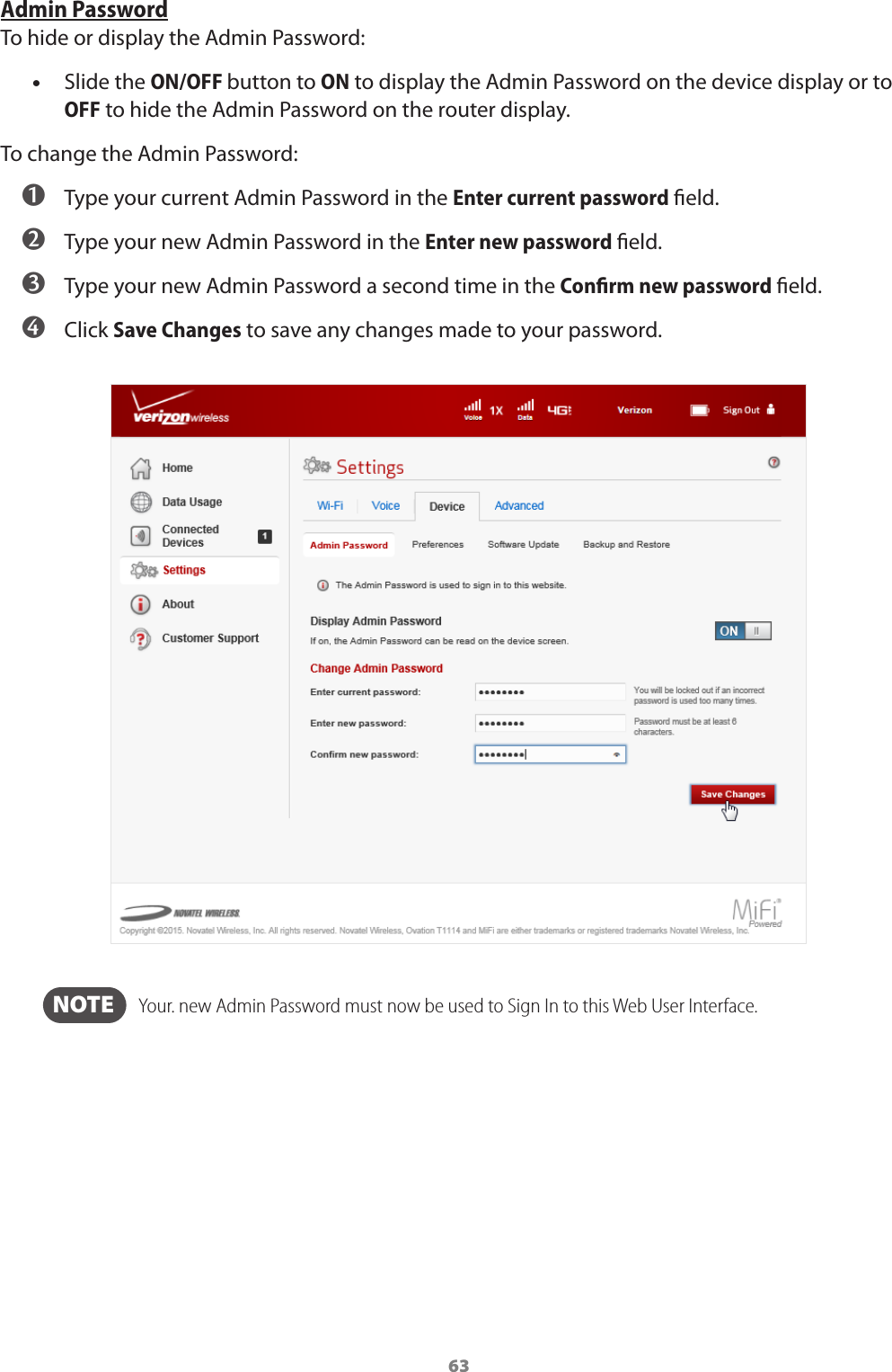 63Admin PasswordTo hide or display the Admin Password: •Slide the ON/OFF button to ON to display the Admin Password on the device display or to OFF to hide the Admin Password on the router display.To change the Admin Password: ➊ Type your current Admin Password in the Enter current password eld. ➋ Type your new Admin Password in the Enter new password eld. ➌ Type your new Admin Password a second time in the Conﬁrm new password eld. ➍ Click Save Changes to save any changes made to your password.  NOTE    Your. new Admin Password must now be used to Sign In to this Web User Interface.