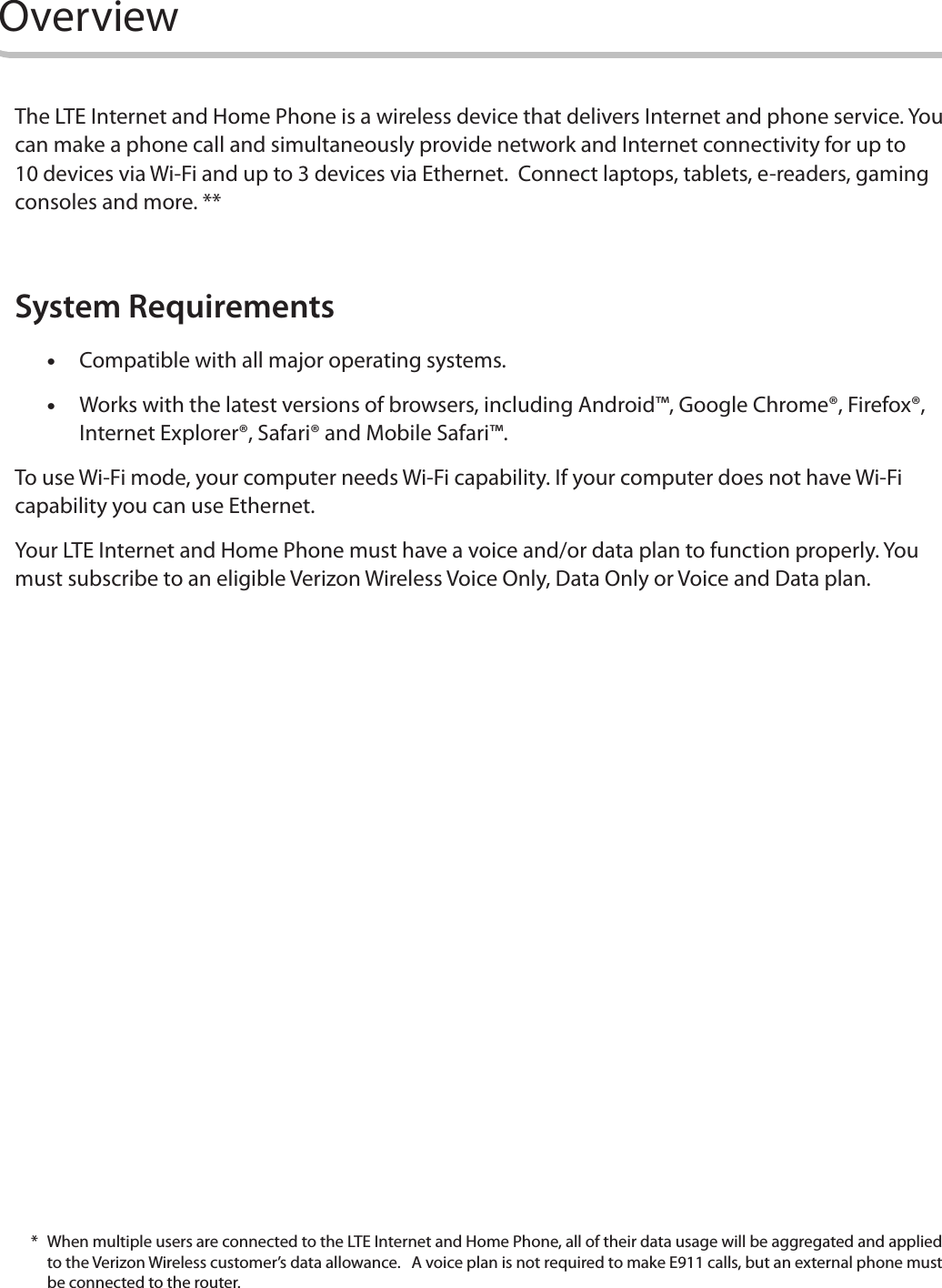 2OverviewThe LTE Internet and Home Phone is a wireless device that delivers Internet and phone service. You can make a phone call and simultaneously provide network and Internet connectivity for up to 10 devices via Wi-Fi and up to 3 devices via Ethernet.  Connect laptops, tablets, e-readers, gaming consoles and more. **System Requirements •Compatible with all major operating systems. •Works with the latest versions of browsers, including Android™, Google Chrome®, Firefox®, Internet Explorer®, Safari® and Mobile Safari™.To use Wi-Fi mode, your computer needs Wi-Fi capability. If your computer does not have Wi-Fi capability you can use Ethernet.Your LTE Internet and Home Phone must have a voice and/or data plan to function properly. You must subscribe to an eligible Verizon Wireless Voice Only, Data Only or Voice and Data plan. *  When multiple users are connected to the LTE Internet and Home Phone, all of their data usage will be aggregated and applied to the Verizon Wireless customer’s data allowance.   A voice plan is not required to make E911 calls, but an external phone must be connected to the router.