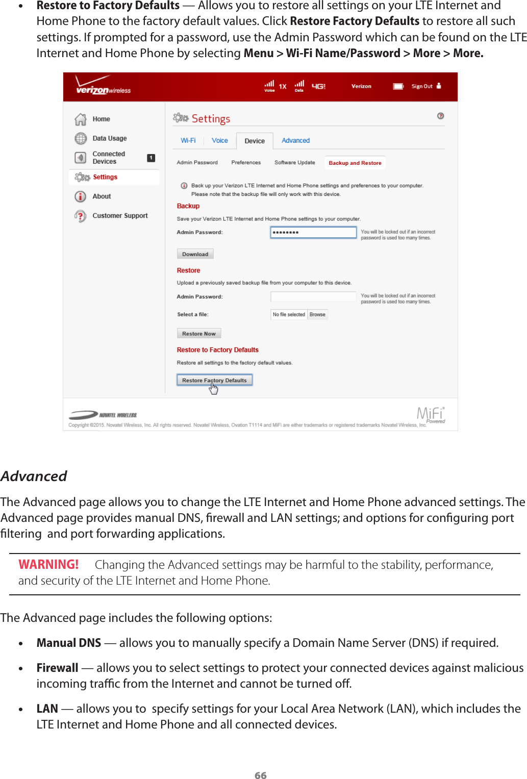 66 •Restore to Factory Defaults — Allows you to restore all settings on your LTE Internet and Home Phone to the factory default values. Click Restore Factory Defaults to restore all such settings. If prompted for a password, use the Admin Password which can be found on the LTE Internet and Home Phone by selecting Menu &gt; Wi-Fi Name/Password &gt; More &gt; More.AdvancedThe Advanced page allows you to change the LTE Internet and Home Phone advanced settings. The Advanced page provides manual DNS, rewall and LAN settings; and options for conguring port ltering  and port forwarding applications.WARNING!   Changing the Advanced settings may be harmful to the stability, performance, and security of the LTE Internet and Home Phone. The Advanced page includes the following options: •Manual DNS — allows you to manually specify a Domain Name Server (DNS) if required. •Firewall — allows you to select settings to protect your connected devices against malicious incoming trac from the Internet and cannot be turned o. •LAN — allows you to  specify settings for your Local Area Network (LAN), which includes the LTE Internet and Home Phone and all connected devices.