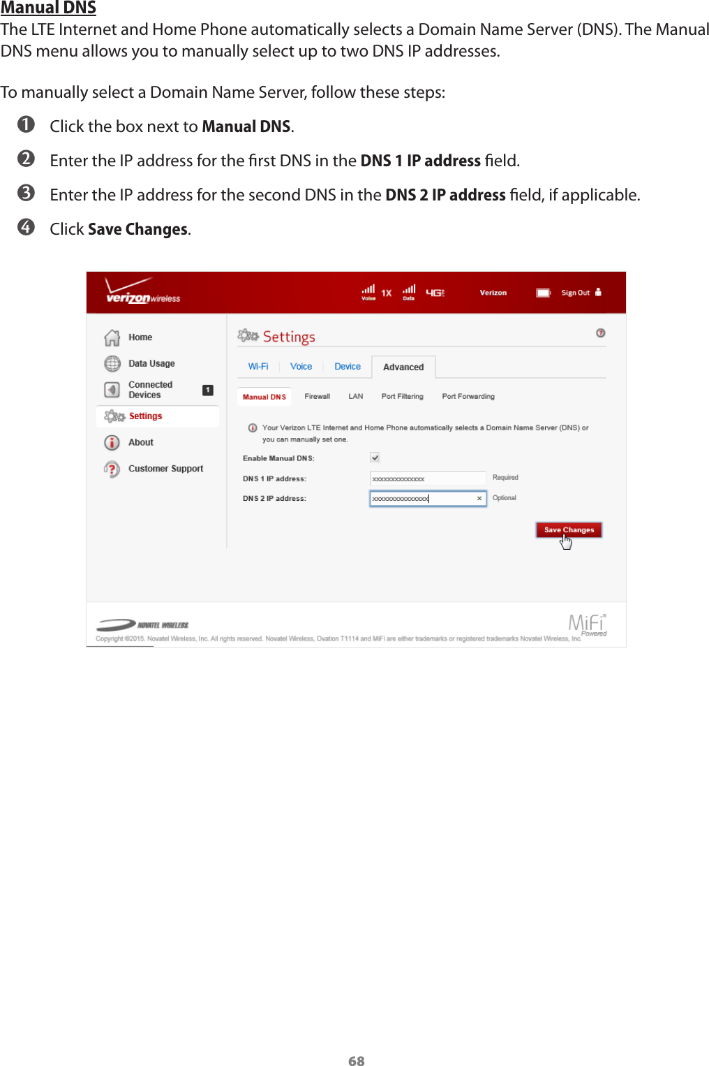 68Manual DNSThe LTE Internet and Home Phone automatically selects a Domain Name Server (DNS). The Manual DNS menu allows you to manually select up to two DNS IP addresses.To manually select a Domain Name Server, follow these steps: ➊ Click the box next to Manual DNS. ➋ Enter the IP address for the rst DNS in the DNS 1 IP address eld. ➌ Enter the IP address for the second DNS in the DNS 2 IP address eld, if applicable. ➍ Click Save Changes.