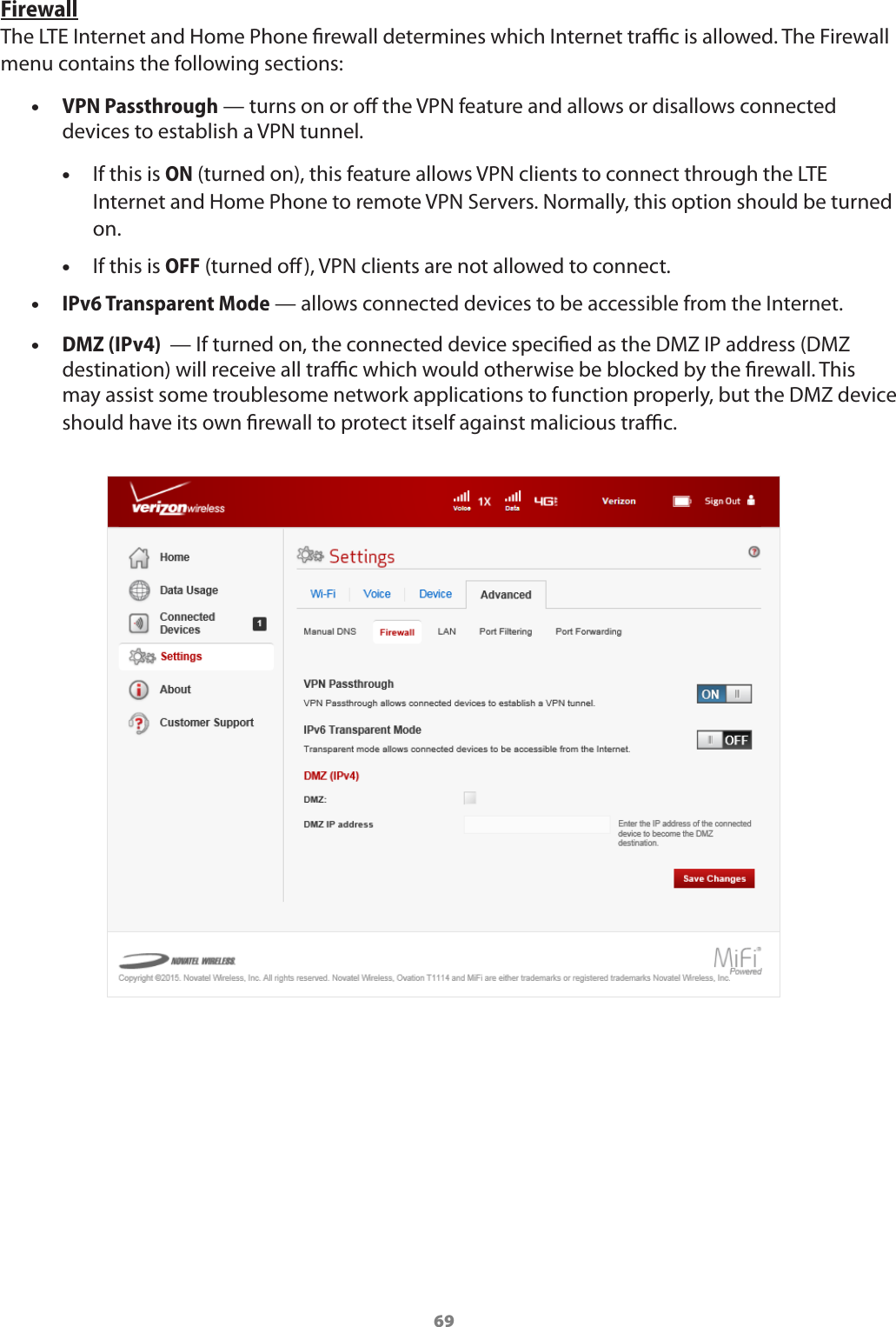 69FirewallThe LTE Internet and Home Phone rewall determines which Internet trac is allowed. The Firewall menu contains the following sections: •VPN Passthrough — turns on or o the VPN feature and allows or disallows connected devices to establish a VPN tunnel. •If this is ON (turned on), this feature allows VPN clients to connect through the LTE Internet and Home Phone to remote VPN Servers. Normally, this option should be turned on.  •If this is OFF (turned o), VPN clients are not allowed to connect. •IPv6 Transparent Mode — allows connected devices to be accessible from the Internet. •DMZ (IPv4)  — If turned on, the connected device specied as the DMZ IP address (DMZ destination) will receive all trac which would otherwise be blocked by the rewall. This may assist some troublesome network applications to function properly, but the DMZ device should have its own rewall to protect itself against malicious trac.