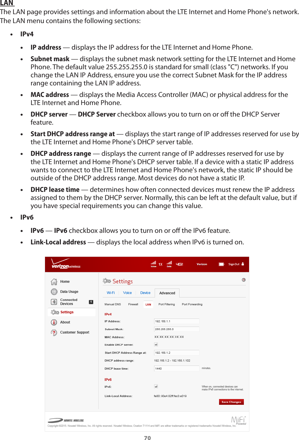 70LAN The LAN page provides settings and information about the LTE Internet and Home Phone&apos;s network. The LAN menu contains the following sections: •IPv4 •IP address — displays the IP address for the LTE Internet and Home Phone. •Subnet mask — displays the subnet mask network setting for the LTE Internet and Home Phone. The default value 255.255.255.0 is standard for small (class &quot;C&quot;) networks. If you change the LAN IP Address, ensure you use the correct Subnet Mask for the IP address range containing the LAN IP address. •MAC address — displays the Media Access Controller (MAC) or physical address for the LTE Internet and Home Phone. •DHCP server — DHCP Server checkbox allows you to turn on or o the DHCP Server feature. •Start DHCP address range at — displays the start range of IP addresses reserved for use by the LTE Internet and Home Phone&apos;s DHCP server table. •DHCP address range — displays the current range of IP addresses reserved for use by the LTE Internet and Home Phone&apos;s DHCP server table. If a device with a static IP address wants to connect to the LTE Internet and Home Phone&apos;s network, the static IP should be outside of the DHCP address range. Most devices do not have a static IP. •DHCP lease time — determines how often connected devices must renew the IP address assigned to them by the DHCP server. Normally, this can be left at the default value, but if you have special requirements you can change this value.   •IPv6 •IPv6 — IPv6 checkbox allows you to turn on or o the IPv6 feature. •Link-Local address — displays the local address when IPv6 is turned on.