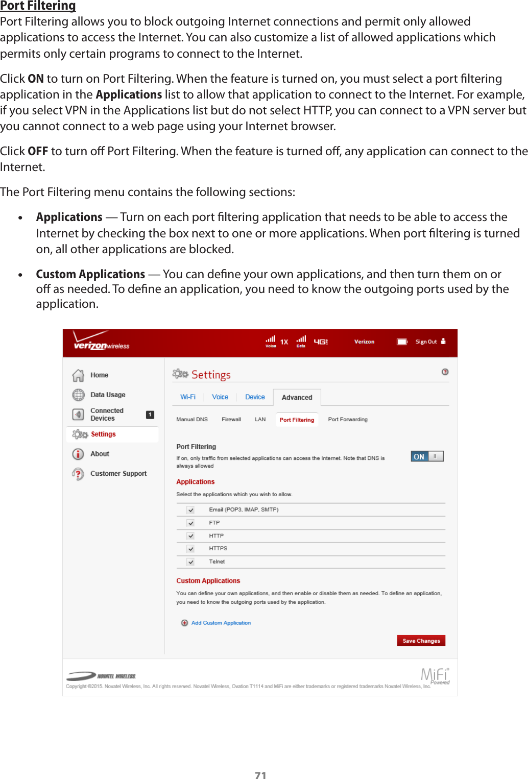 71Port FilteringPort Filtering allows you to block outgoing Internet connections and permit only allowed applications to access the Internet. You can also customize a list of allowed applications which permits only certain programs to connect to the Internet. Click ON to turn on Port Filtering. When the feature is turned on, you must select a port ltering application in the Applications list to allow that application to connect to the Internet. For example, if you select VPN in the Applications list but do not select HTTP, you can connect to a VPN server but you cannot connect to a web page using your Internet browser. Click OFF to turn o Port Filtering. When the feature is turned o, any application can connect to the Internet.The Port Filtering menu contains the following sections: •Applications — Turn on each port ltering application that needs to be able to access the Internet by checking the box next to one or more applications. When port ltering is turned on, all other applications are blocked. •Custom Applications — You can dene your own applications, and then turn them on or o as needed. To dene an application, you need to know the outgoing ports used by the application. 