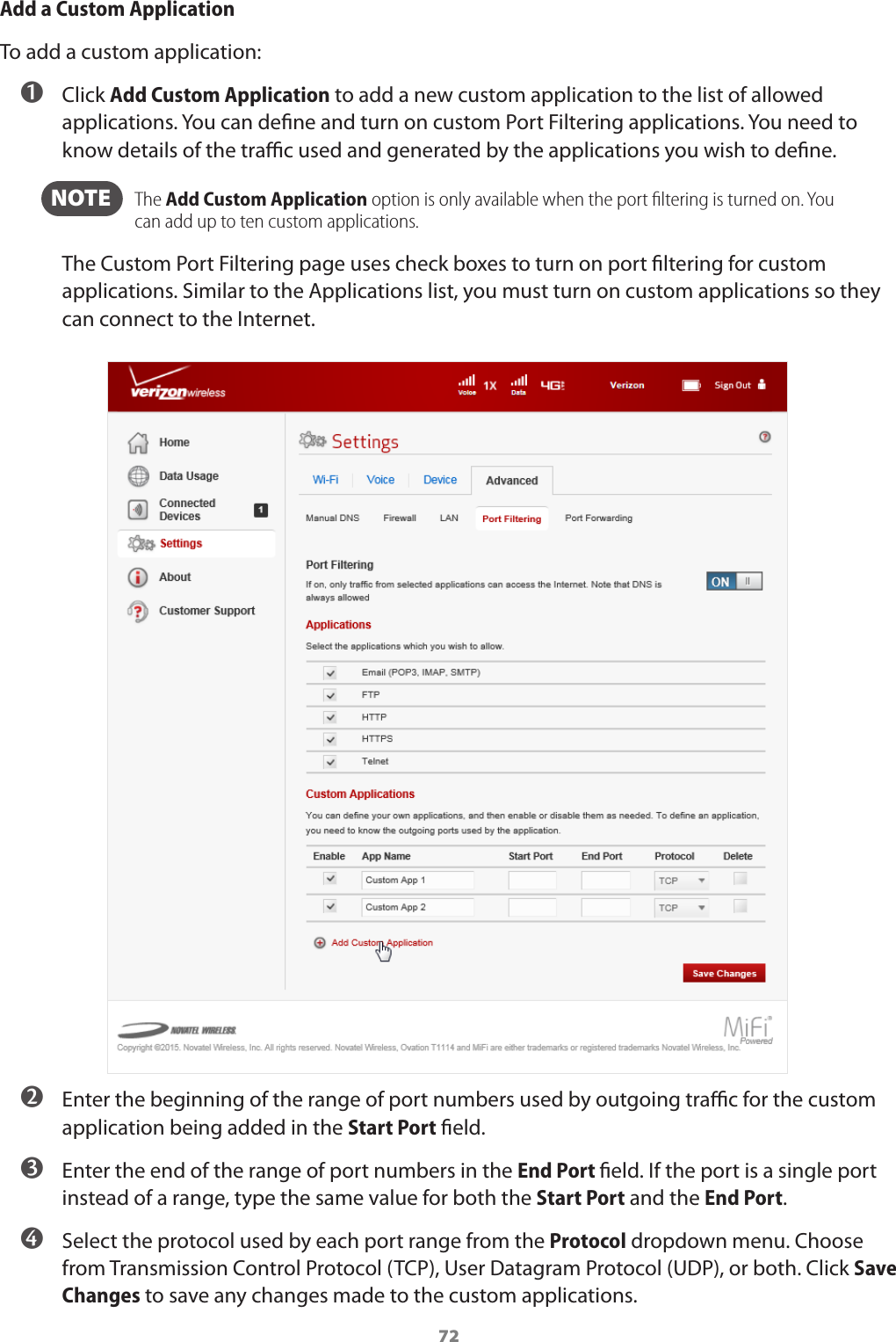 72Add a Custom ApplicationTo add a custom application: ➊ Click Add Custom Application to add a new custom application to the list of allowed applications. You can dene and turn on custom Port Filtering applications. You need to know details of the trac used and generated by the applications you wish to dene.   NOTE    The Add Custom Application option is only available when the port ﬁltering is turned on. You can add up to ten custom applications.The Custom Port Filtering page uses check boxes to turn on port ltering for custom applications. Similar to the Applications list, you must turn on custom applications so they can connect to the Internet. ➋ Enter the beginning of the range of port numbers used by outgoing trac for the custom application being added in the Start Port eld. ➌ Enter the end of the range of port numbers in the End Port eld. If the port is a single port instead of a range, type the same value for both the Start Port and the End Port. ➍ Select the protocol used by each port range from the Protocol dropdown menu. Choose from Transmission Control Protocol (TCP), User Datagram Protocol (UDP), or both. Click Save Changes to save any changes made to the custom applications.