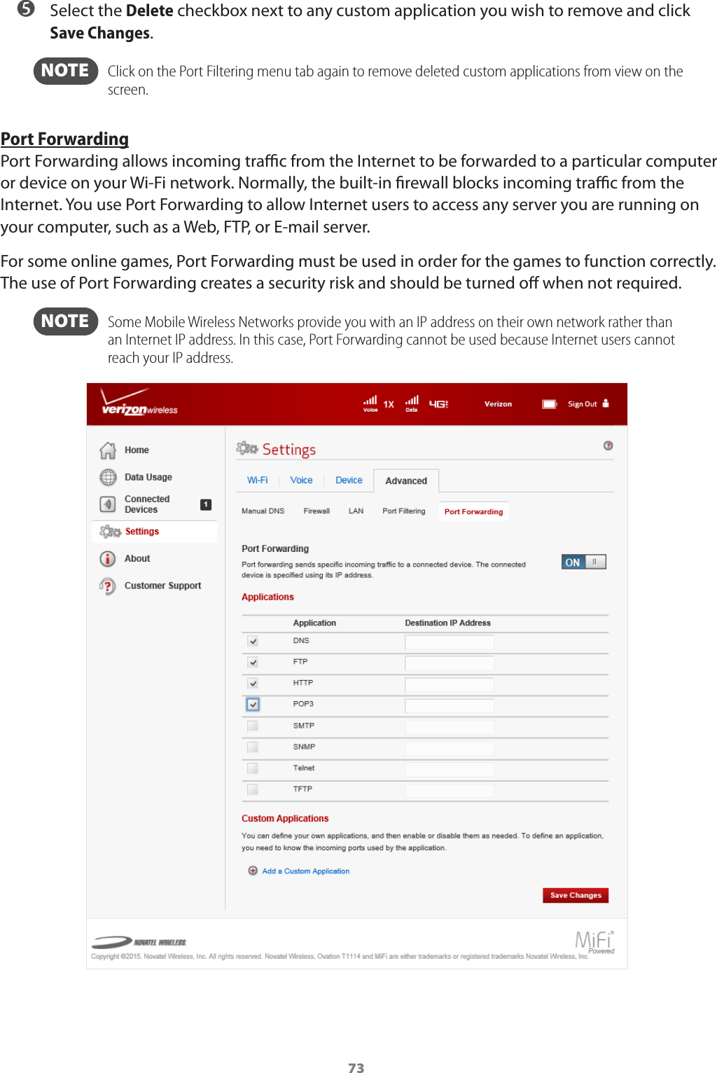 73 ➎ Select the Delete checkbox next to any custom application you wish to remove and click Save Changes.   NOTE    Click on the Port Filtering menu tab again to remove deleted custom applications from view on the screen. Port ForwardingPort Forwarding allows incoming trac from the Internet to be forwarded to a particular computer or device on your Wi-Fi network. Normally, the built-in rewall blocks incoming trac from the Internet. You use Port Forwarding to allow Internet users to access any server you are running on your computer, such as a Web, FTP, or E-mail server. For some online games, Port Forwarding must be used in order for the games to function correctly. The use of Port Forwarding creates a security risk and should be turned o when not required.   NOTE   Some Mobile Wireless Networks provide you with an IP address on their own network rather than an Internet IP address. In this case, Port Forwarding cannot be used because Internet users cannot reach your IP address.