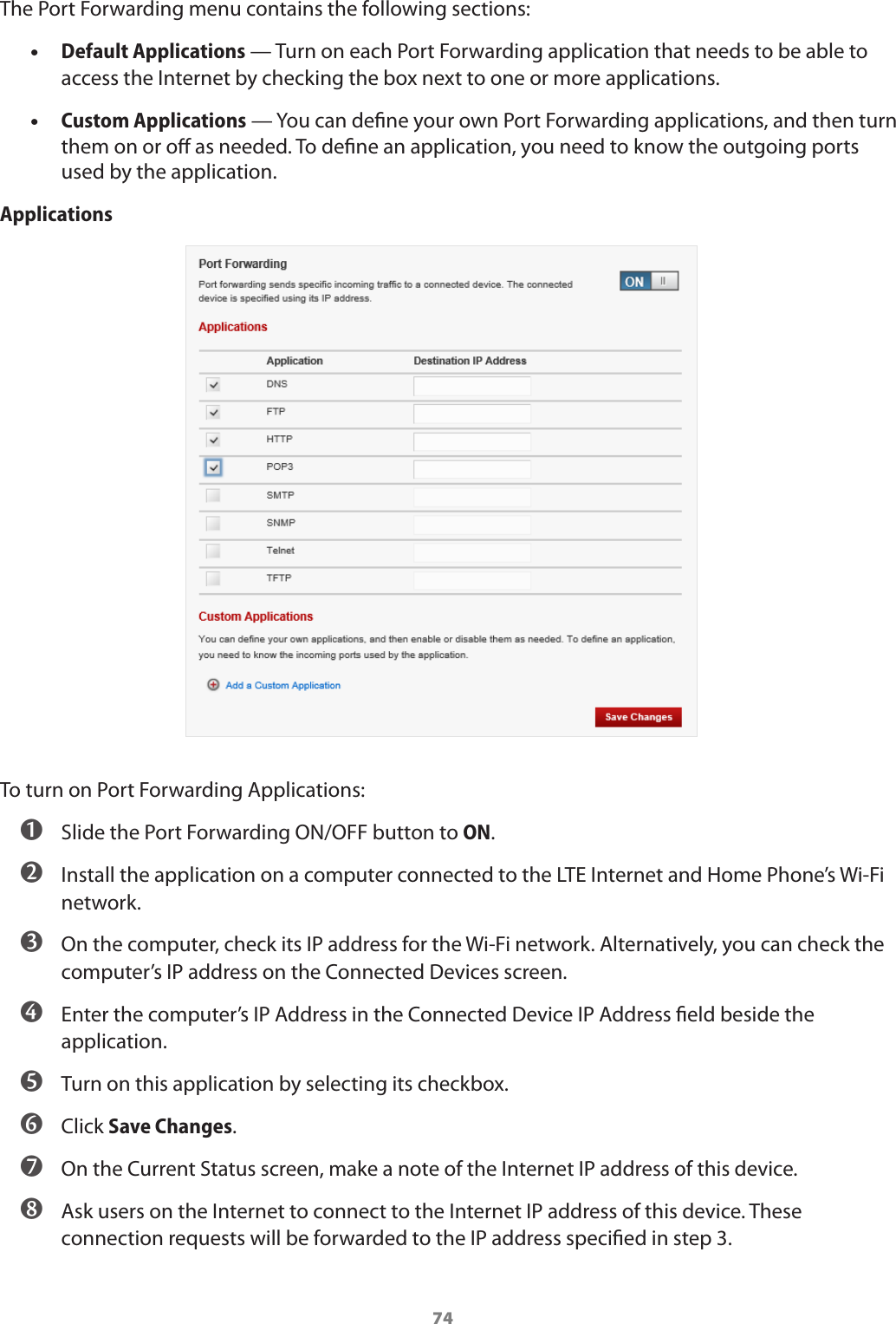 74The Port Forwarding menu contains the following sections: •Default Applications — Turn on each Port Forwarding application that needs to be able to access the Internet by checking the box next to one or more applications. •Custom Applications — You can dene your own Port Forwarding applications, and then turn them on or o as needed. To dene an application, you need to know the outgoing ports used by the application.ApplicationsTo turn on Port Forwarding Applications: ➊ Slide the Port Forwarding ON/OFF button to ON. ➋ Install the application on a computer connected to the LTE Internet and Home Phone’s Wi-Fi network. ➌ On the computer, check its IP address for the Wi-Fi network. Alternatively, you can check the computer’s IP address on the Connected Devices screen. ➍ Enter the computer’s IP Address in the Connected Device IP Address eld beside the application. ➎ Turn on this application by selecting its checkbox. ➏ Click Save Changes. ➐ On the Current Status screen, make a note of the Internet IP address of this device. ➑ Ask users on the Internet to connect to the Internet IP address of this device. These connection requests will be forwarded to the IP address specied in step 3.