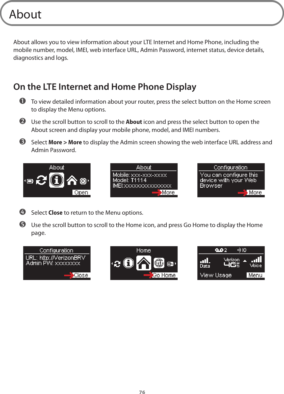 76AboutAbout allows you to view information about your LTE Internet and Home Phone, including the mobile number, model, IMEI, web interface URL, Admin Password, internet status, device details, diagnostics and logs.On the LTE Internet and Home Phone Display ➊ To view detailed information about your router, press the select button on the Home screen to display the Menu options. ➋ Use the scroll button to scroll to the About icon and press the select button to open the About screen and display your mobile phone, model, and IMEI numbers. ➌ Select More &gt; More to display the Admin screen showing the web interface URL address and Admin Password. ➍ Select Close to return to the Menu options.  ➎ Use the scroll button to scroll to the Home icon, and press Go Home to display the Home page.