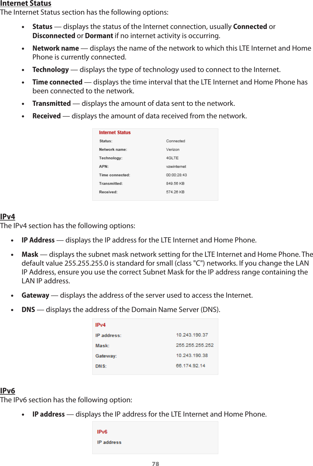 78Internet StatusThe Internet Status section has the following options: •Status — displays the status of the Internet connection, usually Connected or Disconnected or Dormant if no internet activity is occurring. •Network name — displays the name of the network to which this LTE Internet and Home Phone is currently connected. •Technology — displays the type of technology used to connect to the Internet. •Time connected — displays the time interval that the LTE Internet and Home Phone has been connected to the network. •Transmitted — displays the amount of data sent to the network. •Received — displays the amount of data received from the network. IPv4The IPv4 section has the following options: •IP Address — displays the IP address for the LTE Internet and Home Phone. •Mask — displays the subnet mask network setting for the LTE Internet and Home Phone. The default value 255.255.255.0 is standard for small (class &quot;C&quot;) networks. If you change the LAN IP Address, ensure you use the correct Subnet Mask for the IP address range containing the LAN IP address. •Gateway — displays the address of the server used to access the Internet. •DNS — displays the address of the Domain Name Server (DNS).IPv6The IPv6 section has the following option: •IP address — displays the IP address for the LTE Internet and Home Phone.