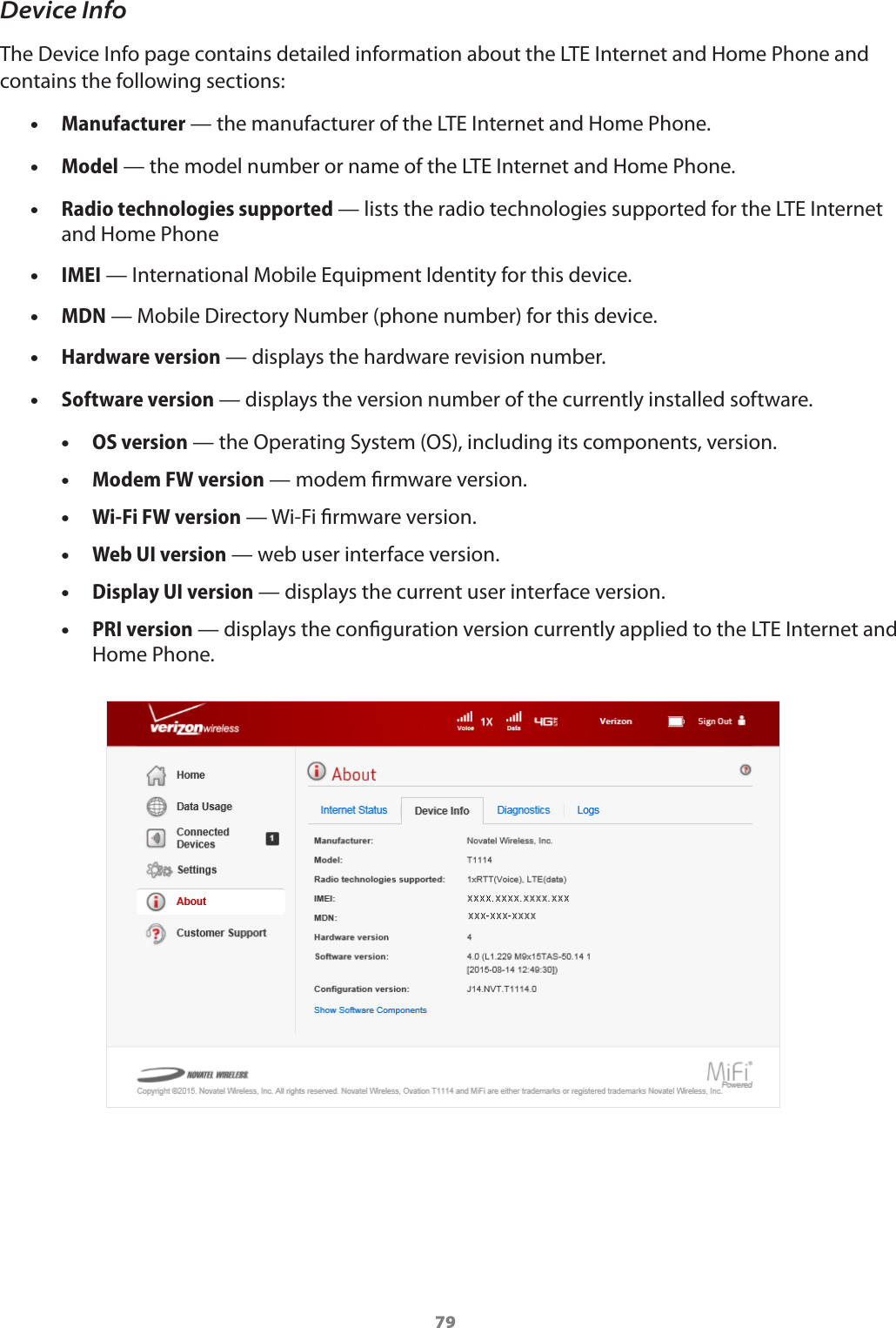 79Device InfoThe Device Info page contains detailed information about the LTE Internet and Home Phone and contains the following sections:  •Manufacturer — the manufacturer of the LTE Internet and Home Phone. •Model — the model number or name of the LTE Internet and Home Phone. •Radio technologies supported — lists the radio technologies supported for the LTE Internet and Home Phone •IMEI — International Mobile Equipment Identity for this device. •MDN — Mobile Directory Number (phone number) for this device. •Hardware version — displays the hardware revision number. •Software version — displays the version number of the currently installed software. •OS version — the Operating System (OS), including its components, version. •Modem FW version — modem rmware version. •Wi-Fi FW version — Wi-Fi rmware version. •Web UI version — web user interface version. •Display UI version — displays the current user interface version. •PRI version — displays the conguration version currently applied to the LTE Internet and Home Phone.