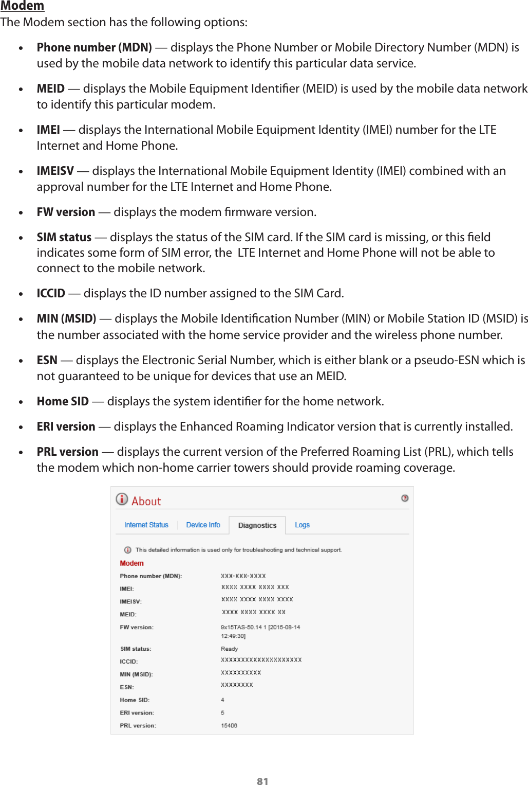 81ModemThe Modem section has the following options: •Phone number (MDN) — displays the Phone Number or Mobile Directory Number (MDN) is used by the mobile data network to identify this particular data service. •MEID — displays the Mobile Equipment Identier (MEID) is used by the mobile data network to identify this particular modem. •IMEI — displays the International Mobile Equipment Identity (IMEI) number for the LTE Internet and Home Phone. •IMEISV — displays the International Mobile Equipment Identity (IMEI) combined with an approval number for the LTE Internet and Home Phone. •FW version — displays the modem rmware version. •SIM status — displays the status of the SIM card. If the SIM card is missing, or this eld indicates some form of SIM error, the  LTE Internet and Home Phone will not be able to connect to the mobile network. •ICCID — displays the ID number assigned to the SIM Card. •MIN (MSID) — displays the Mobile Identication Number (MIN) or Mobile Station ID (MSID) is the number associated with the home service provider and the wireless phone number. •ESN — displays the Electronic Serial Number, which is either blank or a pseudo-ESN which is not guaranteed to be unique for devices that use an MEID. •Home SID — displays the system identier for the home network. •ERI version — displays the Enhanced Roaming Indicator version that is currently installed. •PRL version — displays the current version of the Preferred Roaming List (PRL), which tells the modem which non-home carrier towers should provide roaming coverage.