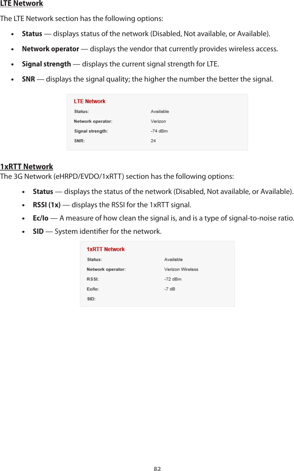 82LTE NetworkThe LTE Network section has the following options: •Status — displays status of the network (Disabled, Not available, or Available). •Network operator — displays the vendor that currently provides wireless access. •Signal strength — displays the current signal strength for LTE. •SNR — displays the signal quality; the higher the number the better the signal.1xRTT NetworkThe 3G Network (eHRPD/EVDO/1xRTT) section has the following options: •Status — displays the status of the network (Disabled, Not available, or Available). •RSSI (1x) — displays the RSSI for the 1xRTT signal. •Ec/Io — A measure of how clean the signal is, and is a type of signal-to-noise ratio. •SID — System identier for the network.