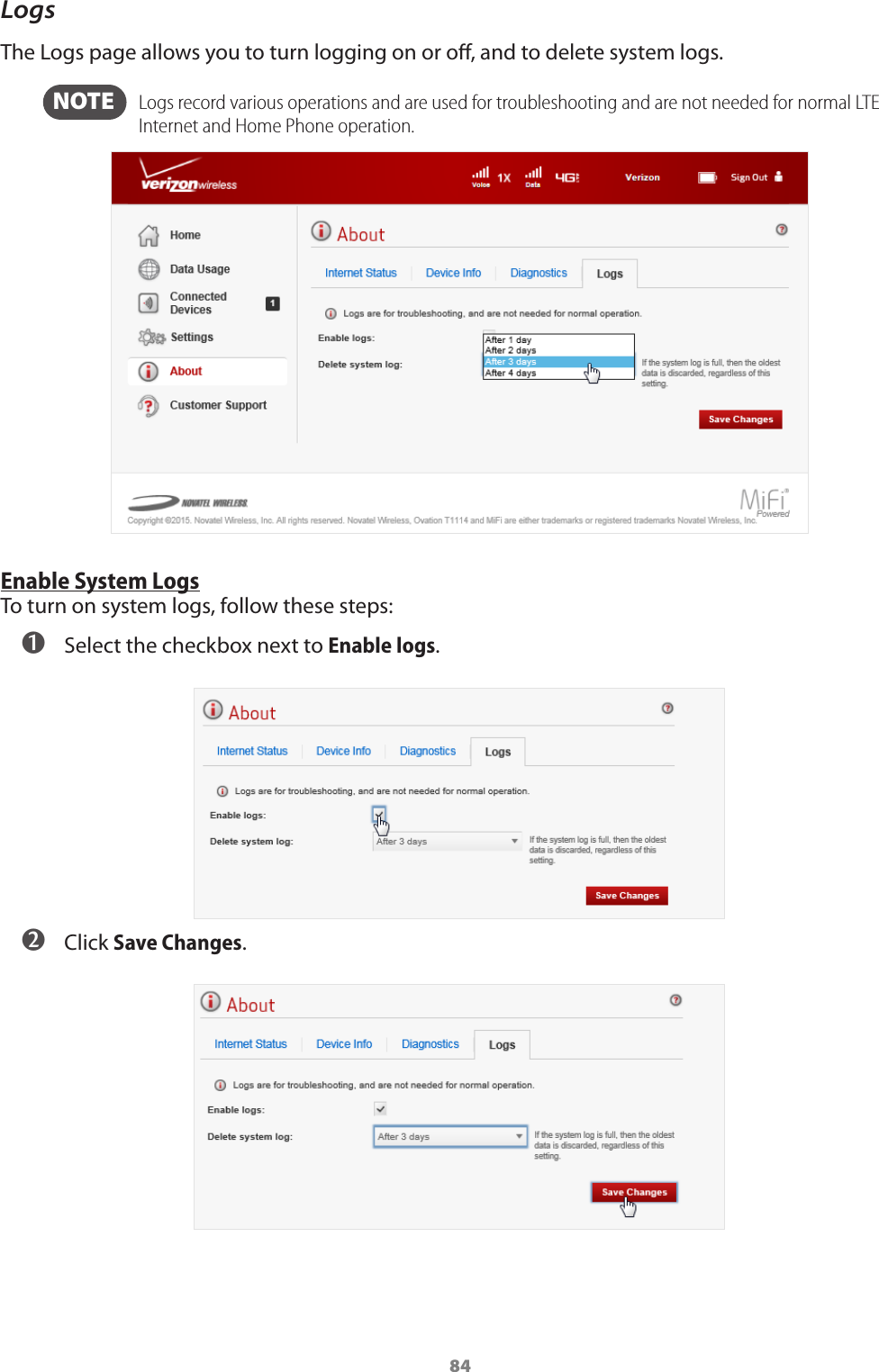 84LogsThe Logs page allows you to turn logging on or o, and to delete system logs.  NOTE    Logs record various operations and are used for troubleshooting and are not needed for normal LTE Internet and Home Phone operation. Enable System LogsTo turn on system logs, follow these steps: ➊ Select the checkbox next to Enable logs.  ➋ Click Save Changes.