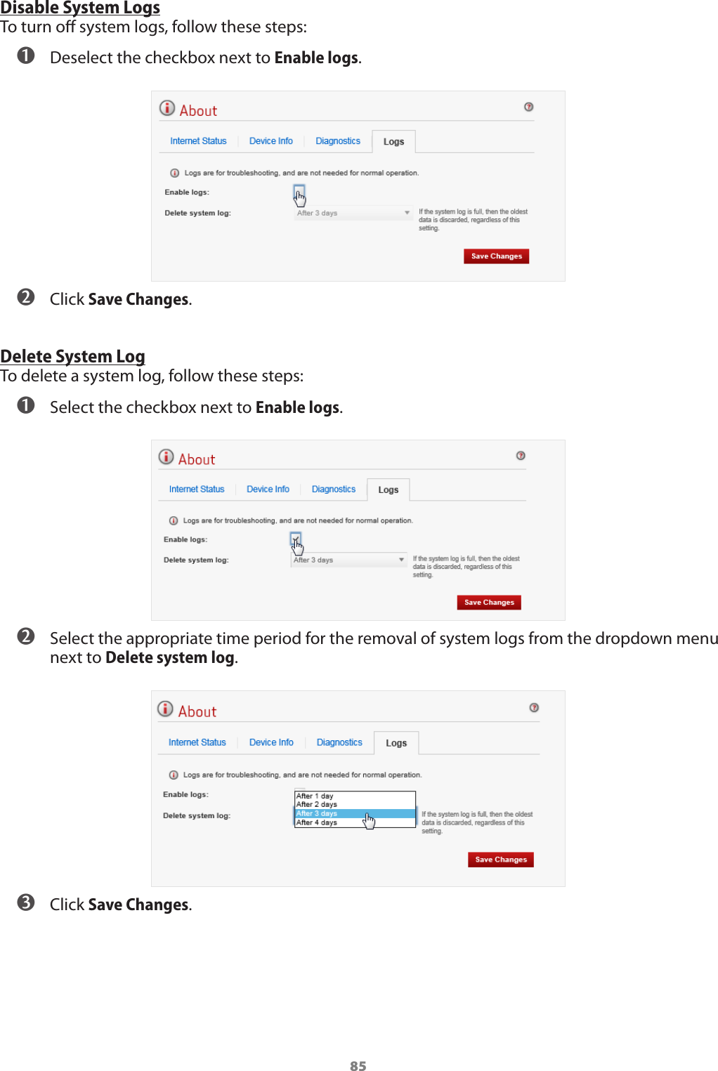 85Disable System LogsTo turn o system logs, follow these steps: ➊ Deselect the checkbox next to Enable logs.  ➋ Click Save Changes.Delete System LogTo delete a system log, follow these steps: ➊ Select the checkbox next to Enable logs. ➋ Select the appropriate time period for the removal of system logs from the dropdown menu next to Delete system log. ➌ Click Save Changes.