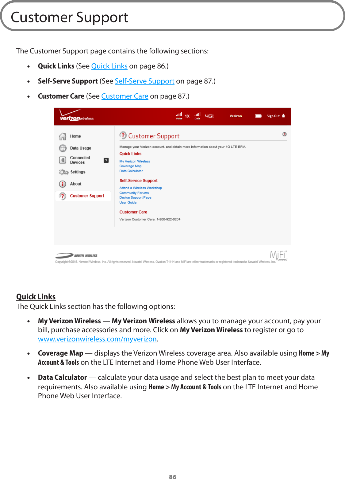 86Customer SupportThe Customer Support page contains the following sections: •Quick Links (See Quick Links on page 86.) •Self-Serve Support (See Self-Serve Support on page 87.) •Customer Care (See Customer Care on page 87.)Quick LinksThe Quick Links section has the following options: •My Verizon Wireless — My Verizon Wireless allows you to manage your account, pay your  bill, purchase accessories and more. Click on My Verizon Wireless to register or go to  www.verizonwireless.com/myverizon. •Coverage Map — displays the Verizon Wireless coverage area. Also available using Home &gt; My Account &amp; Tools on the LTE Internet and Home Phone Web User Interface. •Data Calculator — calculate your data usage and select the best plan to meet your data requirements. Also available using Home &gt; My Account &amp; Tools on the LTE Internet and Home Phone Web User Interface.