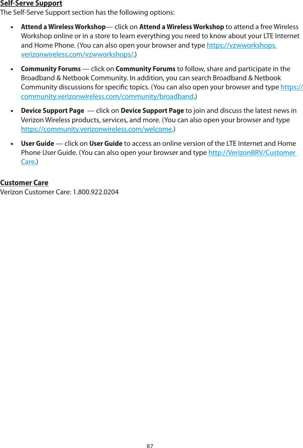 87Self-Serve SupportThe Self-Serve Support section has the following options: •Attend a Wireless Workshop— click on Attend a Wireless Workshop to attend a free Wireless Workshop online or in a store to learn everything you need to know about your LTE Internet and Home Phone. (You can also open your browser and type https://vzwworkshops.verizonwireless.com/vzwworkshops/.) •Community Forums — click on Community Forums to follow, share and participate in the Broadband &amp; Netbook Community. In addition, you can search Broadband &amp; Netbook Community discussions for specic topics. (You can also open your browser and type https://community.verizonwireless.com/community/broadband.) •Device Support Page  — click on Device Support Page to join and discuss the latest news in Verizon Wireless products, services, and more. (You can also open your browser and type https://community.verizonwireless.com/welcome.) •User Guide — click on User Guide to access an online version of the LTE Internet and Home Phone User Guide. (You can also open your browser and type http://VerizonBRV/Customer Care.)Customer CareVerizon Customer Care: 1.800.922.0204