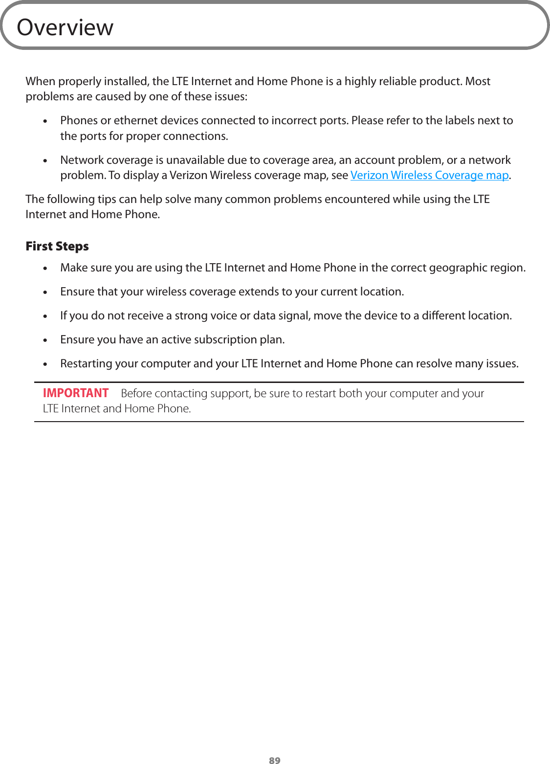 89OverviewWhen properly installed, the LTE Internet and Home Phone is a highly reliable product. Most problems are caused by one of these issues: •Phones or ethernet devices connected to incorrect ports. Please refer to the labels next to the ports for proper connections. •Network coverage is unavailable due to coverage area, an account problem, or a network problem. To display a Verizon Wireless coverage map, see Verizon Wireless Coverage map.The following tips can help solve many common problems encountered while using the LTE Internet and Home Phone.First Steps •Make sure you are using the LTE Internet and Home Phone in the correct geographic region. •Ensure that your wireless coverage extends to your current location. •If you do not receive a strong voice or data signal, move the device to a dierent location. •Ensure you have an active subscription plan. •Restarting your computer and your LTE Internet and Home Phone can resolve many issues.IMPORTANT  Before contacting support, be sure to restart both your computer and your  LTE Internet and Home Phone. 