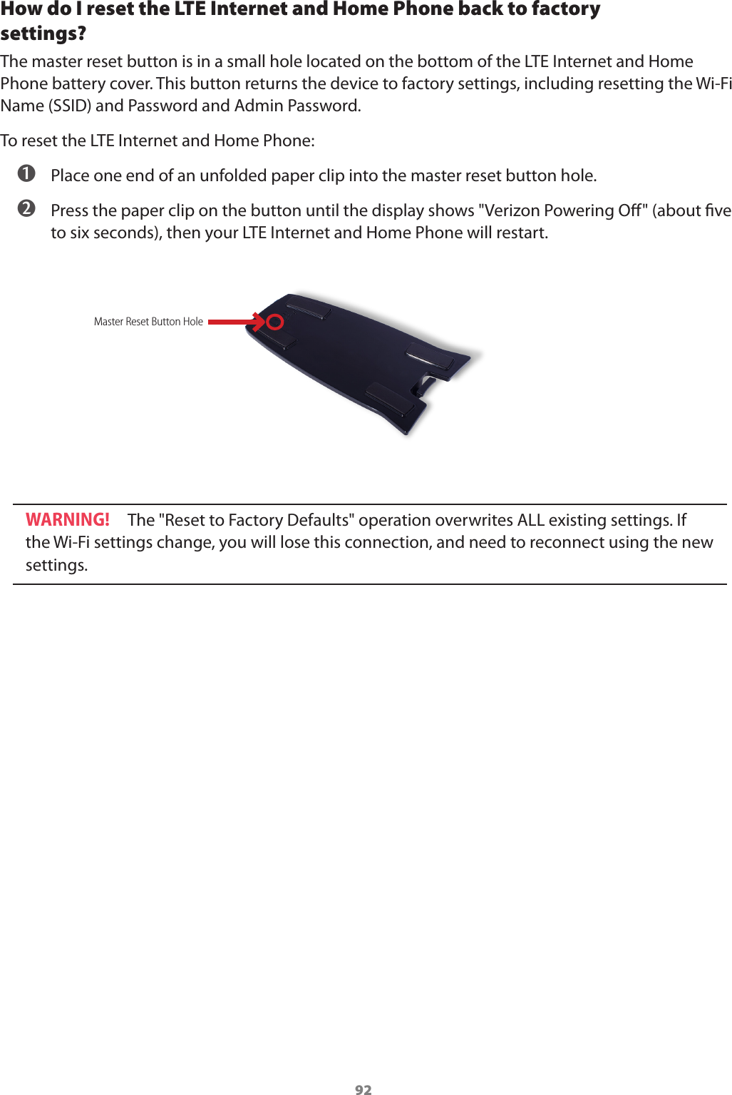 92How do I reset the LTE Internet and Home Phone back to factory  settings? The master reset button is in a small hole located on the bottom of the LTE Internet and Home Phone battery cover. This button returns the device to factory settings, including resetting the Wi-Fi Name (SSID) and Password and Admin Password. To reset the LTE Internet and Home Phone:  ➊ Place one end of an unfolded paper clip into the master reset button hole. ➋ Press the paper clip on the button until the display shows &quot;Verizon Powering O&quot; (about ve to six seconds), then your LTE Internet and Home Phone will restart.WARNING! The &quot;Reset to Factory Defaults&quot; operation overwrites ALL existing settings. If the Wi-Fi settings change, you will lose this connection, and need to reconnect using the new settings.Master Reset Button Hole