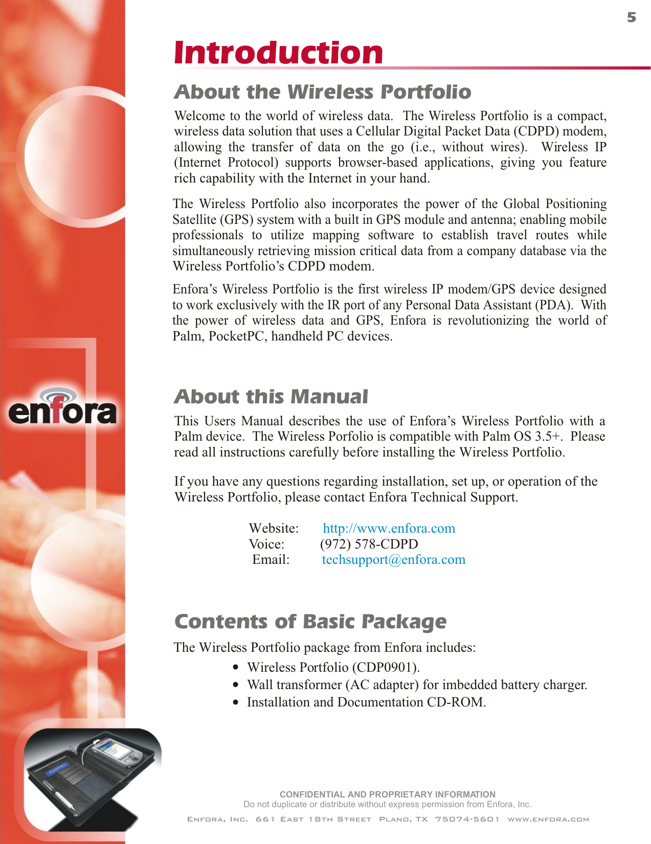 CONFIDENTIAL AND PROPRIETARY INFORMATIONDo not duplicate or distribute without express permission from Enfora, Inc.Enfora, Inc.  661 East 18th Street  Plano, TX  75074-5601  www.enfora.comIntroduction5Contents of Basic PackageThe Wireless Portfolio package from Enfora includes:Wireless Portfolio (CDP0901).Wall transformer (AC adapter) for imbedded battery charger.Installation and Documentation CD-ROM.About the Wireless PortfolioWelcome to the world of wireless data.  The Wireless Portfolio is a compact,wireless data solution that uses a Cellular Digital Packet Data (CDPD) modem,allowing the transfer of data on the go (i.e., without wires).  Wireless IP(Internet Protocol) supports browser-based applications, giving you featurerich capability with the Internet in your hand.The Wireless Portfolio also incorporates the power of the Global PositioningSatellite (GPS) system with a built in GPS module and antenna; enabling mobileprofessionals to utilize mapping software to establish travel routes whilesimultaneously retrieving mission critical data from a company database via theWireless Portfolio’s CDPD modem.Enfora’s Wireless Portfolio is the first wireless IP modem/GPS device designedto work exclusively with the IR port of any Personal Data Assistant (PDA).  Withthe power of wireless data and GPS, Enfora is revolutionizing the world ofPalm, PocketPC, handheld PC devices. This Users Manual describes the use of Enfora’s Wireless Portfolio with aPalm device.  The Wireless Porfolio is compatible with Palm OS 3.5+.  PleaseIf you have any questions regarding installation, set up, or operation of theWireless Portfolio, please contact Enfora Technical Support.                     Website:                            Voice:          (972) 578-CDPD                      Email:         http://www.enfora.comtechsupport@enfora.comAbout this Manualread all instructions carefully before installing the Wireless Portfolio.