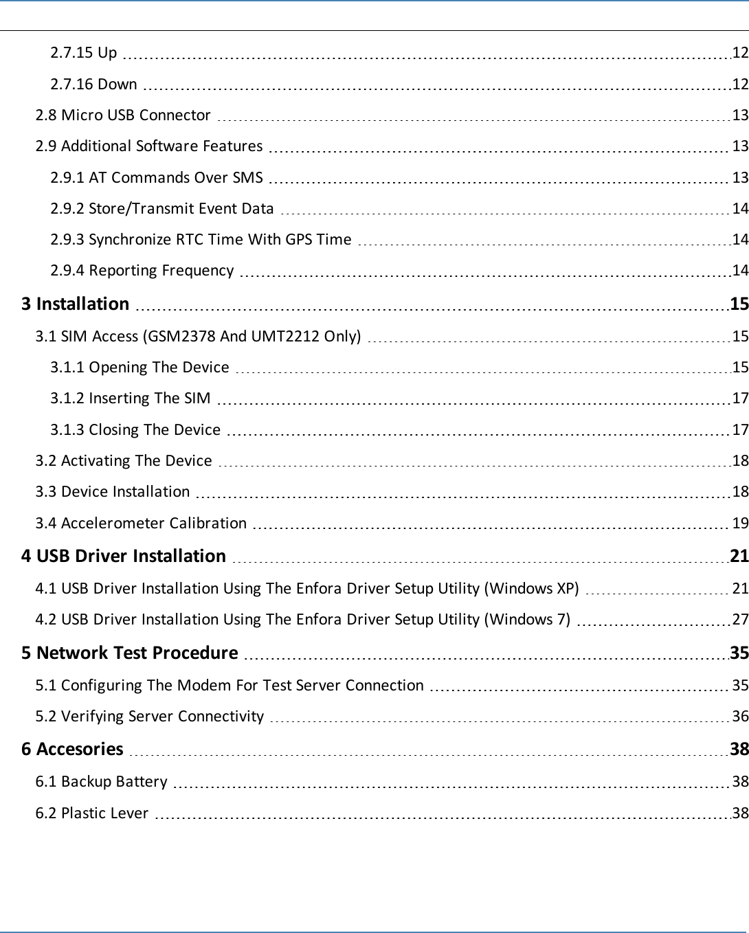 ix2.7.15 Up 122.7.16 Down 122.8 Micro USB Connector 132.9 Additional Software Features 132.9.1 AT Commands Over SMS 132.9.2 Store/Transmit Event Data 142.9.3 Synchronize RTC Time With GPS Time 142.9.4 Reporting Frequency 143 Installation 153.1 SIM Access (GSM2378 And UMT2212 Only) 153.1.1 Opening The Device 153.1.2 Inserting The SIM 173.1.3 Closing The Device 173.2 Activating The Device 183.3 Device Installation 183.4 Accelerometer Calibration 194 USB Driver Installation 214.1 USB Driver Installation Using The Enfora Driver Setup Utility (Windows XP) 214.2 USB Driver Installation Using The Enfora Driver Setup Utility (Windows 7) 275 Network Test Procedure 355.1 Configuring The Modem For Test Server Connection 355.2 Verifying Server Connectivity 366 Accesories 386.1 Backup Battery 386.2 Plastic Lever 38