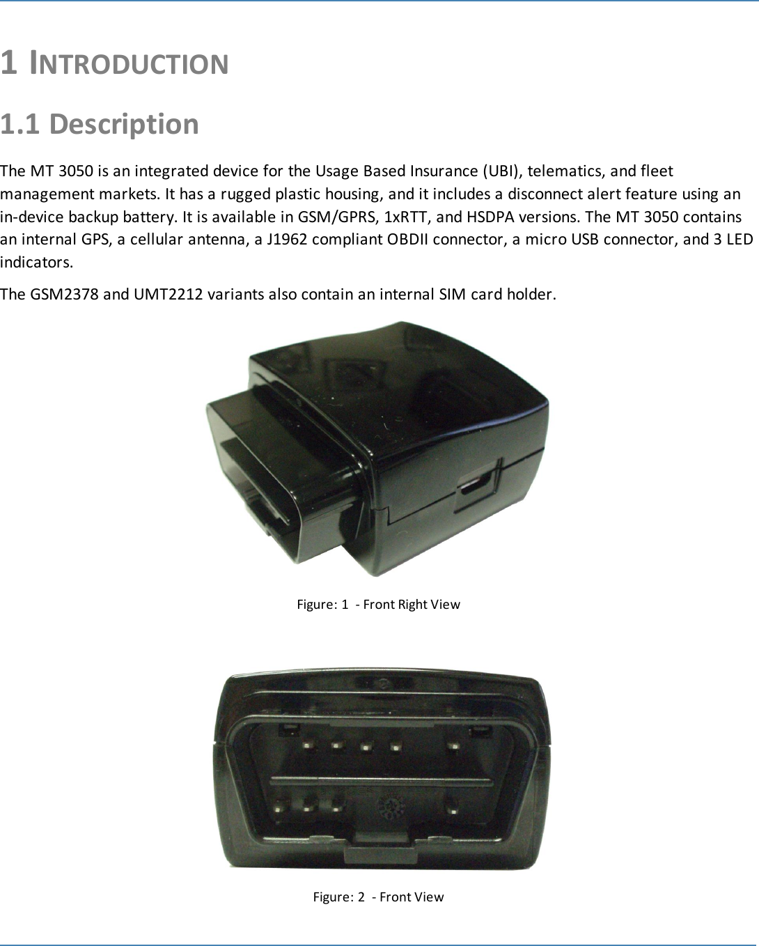 11 INTRODUCTION1.1 DescriptionThe MT 3050 is an integrated device for the Usage Based Insurance (UBI), telematics, and fleetmanagement markets. It has a rugged plastic housing, and it includes a disconnect alert feature using anin-device backup battery. It is available in GSM/GPRS, 1xRTT, and HSDPA versions. The MT 3050 containsan internal GPS, a cellular antenna, a J1962 compliant OBDII connector, a micro USB connector, and 3 LEDindicators.The GSM2378 and UMT2212 variants also contain an internal SIM card holder.Figure: 1 - Front Right ViewFigure: 2 - Front View