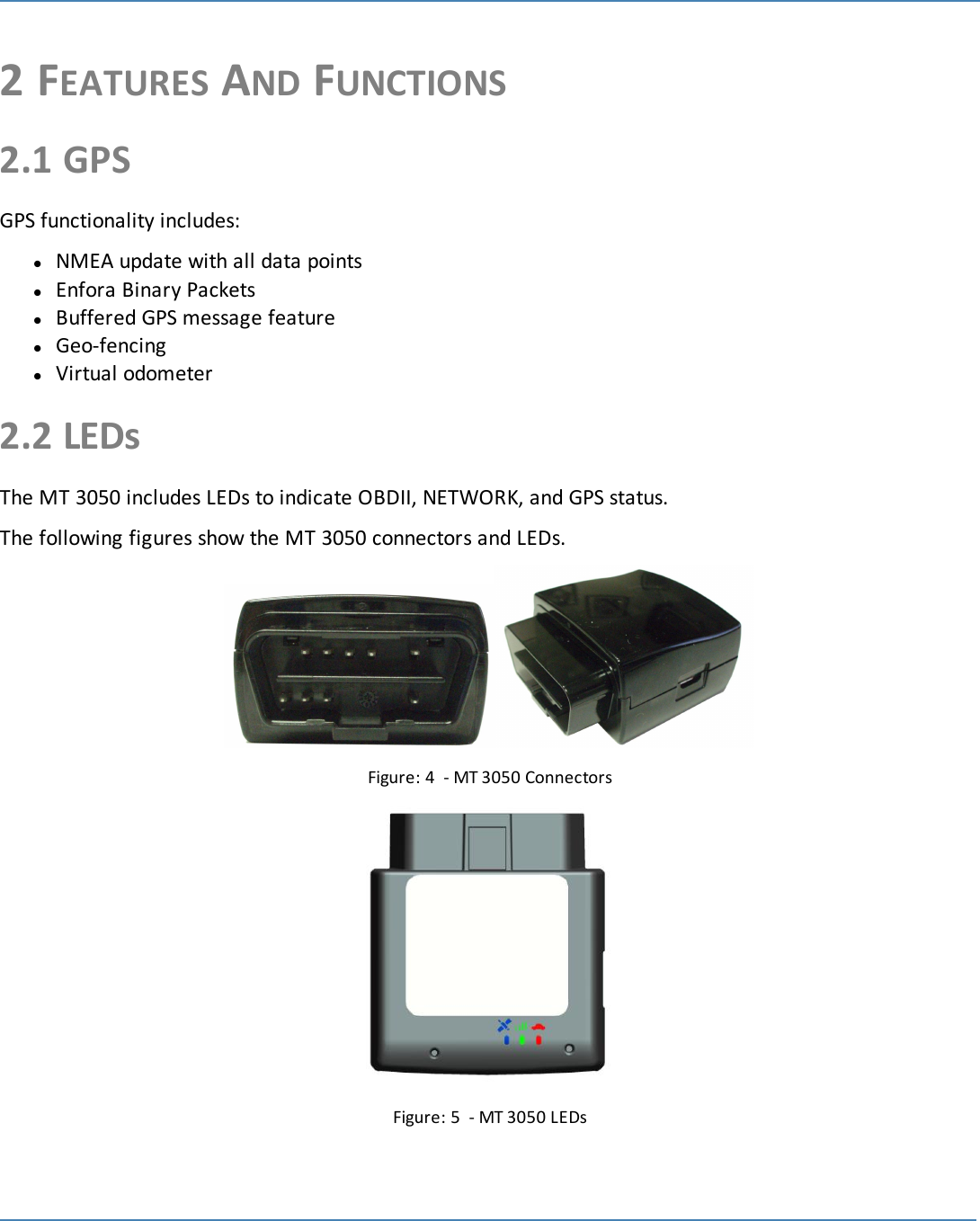 62 FEATURES AND FUNCTIONS2.1 GPSGPS functionality includes:lNMEA update with all data pointslEnfora Binary PacketslBuffered GPS message featurelGeo-fencinglVirtual odometer2.2 LEDsThe MT 3050 includes LEDs to indicate OBDII, NETWORK, and GPS status.The following figures show the MT 3050 connectors and LEDs.Figure: 4 - MT 3050 ConnectorsFigure: 5 - MT 3050 LEDs