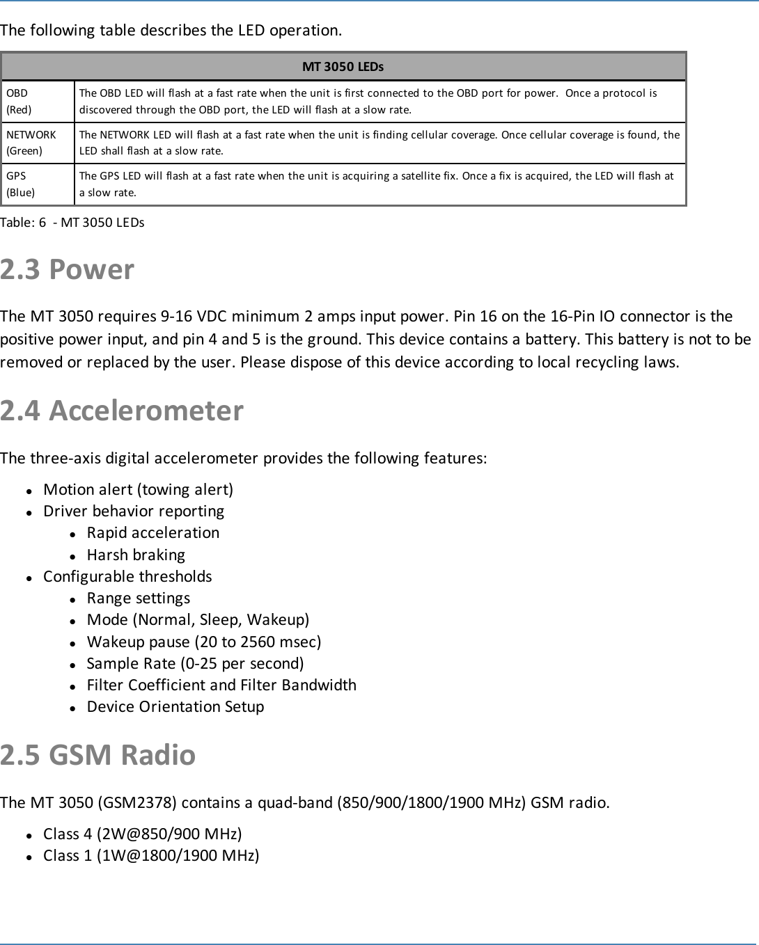 7The following table describes the LED operation.MT 3050 LEDsOBD(Red)The OBD LED will flash at a fast rate when the unit is first connected to the OBD port for power. Once a protocol isdiscovered through the OBD port, the LED will flash at a slow rate.NETWORK(Green)The NETWORK LED will flash at a fast rate when the unit is finding cellular coverage. Once cellular coverage is found, theLED shall flash at a slow rate.GPS(Blue)The GPS LED will flash at a fast rate when the unit is acquiring a satellite fix. Once a fix is acquired, the LED will flash ata slow rate.Table: 6 - MT 3050 LEDs2.3 PowerThe MT 3050 requires 9-16 VDC minimum 2 amps input power. Pin 16 on the 16-Pin IO connector is thepositive power input, and pin 4 and 5 is the ground. This device contains a battery. This battery is not to beremoved or replaced by the user. Please dispose of this device according to local recycling laws.2.4 AccelerometerThe three-axis digital accelerometer provides the following features:lMotion alert (towing alert)lDriver behavior reportinglRapid accelerationlHarsh brakinglConfigurable thresholdslRange settingslMode (Normal, Sleep, Wakeup)lWakeup pause (20 to 2560 msec)lSample Rate (0-25 per second)lFilter Coefficient and Filter BandwidthlDevice Orientation Setup2.5 GSM RadioThe MT 3050 (GSM2378) contains a quad-band (850/900/1800/1900 MHz) GSM radio.lClass 4 (2W@850/900 MHz)lClass 1 (1W@1800/1900 MHz)