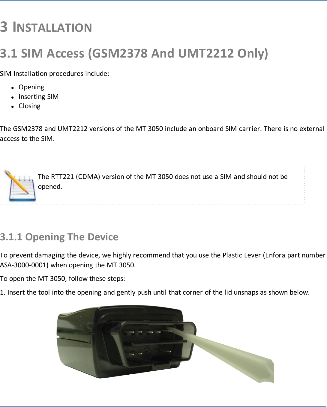 153 INSTALLATION3.1 SIM Access (GSM2378 And UMT2212 Only)SIM Installation procedures include:lOpeninglInserting SIMlClosingThe GSM2378 and UMT2212 versions of the MT 3050 include an onboard SIM carrier. There is no externalaccess to the SIM.The RTT221 (CDMA) version of the MT 3050 does not use a SIM and should not beopened.3.1.1 Opening The DeviceTo prevent damaging the device, we highly recommend that you use the Plastic Lever (Enfora part numberASA-3000-0001) when opening the MT 3050.To open the MT 3050, follow these steps:1. Insert the tool into the opening and gently push until that corner of the lid unsnaps as shown below.
