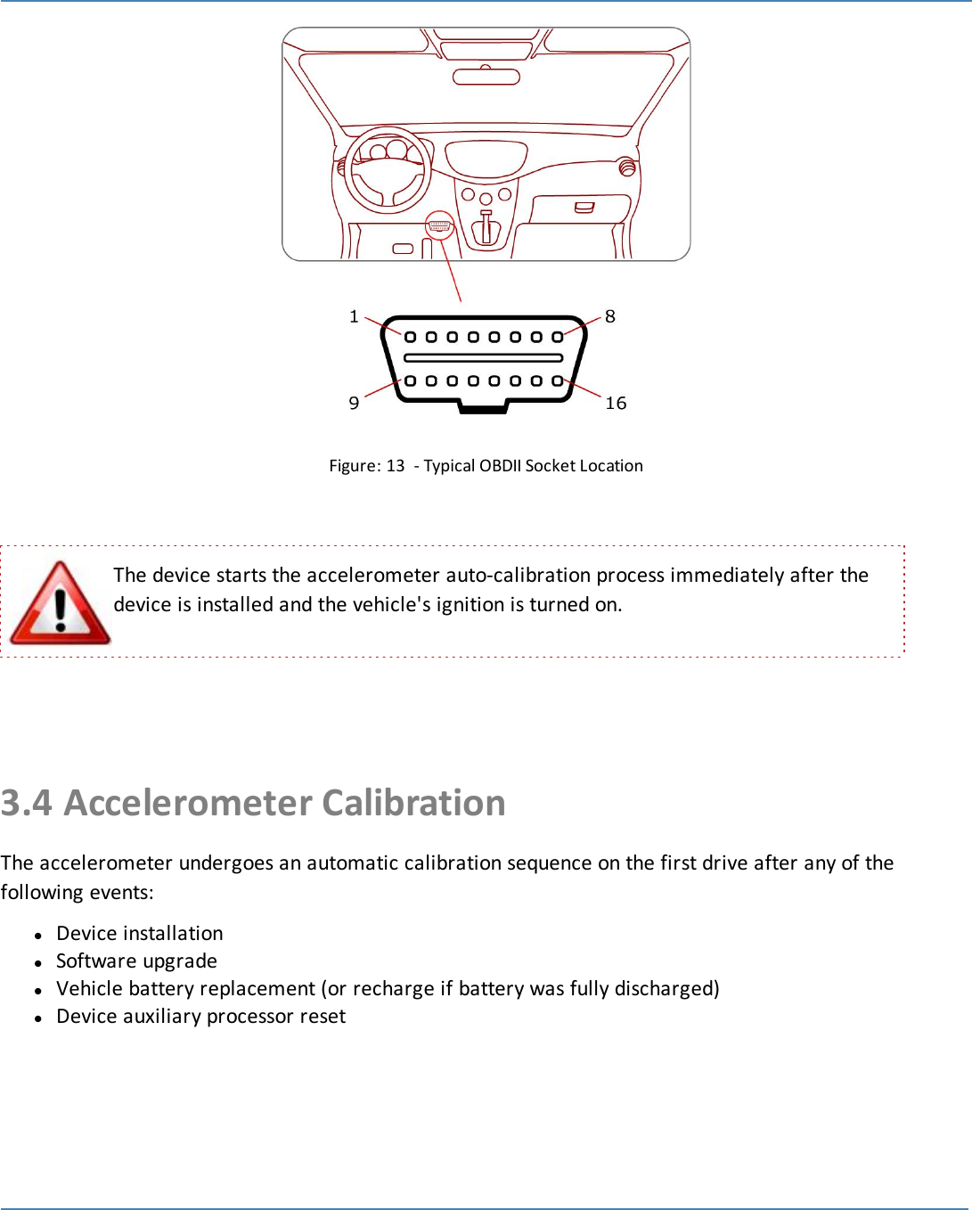 19Figure: 13 - Typical OBDII Socket LocationThe device starts the accelerometer auto-calibration process immediately after thedevice is installed and the vehicle&apos;s ignition is turned on.3.4 Accelerometer CalibrationThe accelerometer undergoes an automatic calibration sequence on the first drive after any of thefollowing events:lDevice installationlSoftware upgradelVehicle battery replacement (or recharge if battery was fully discharged)lDevice auxiliary processor reset