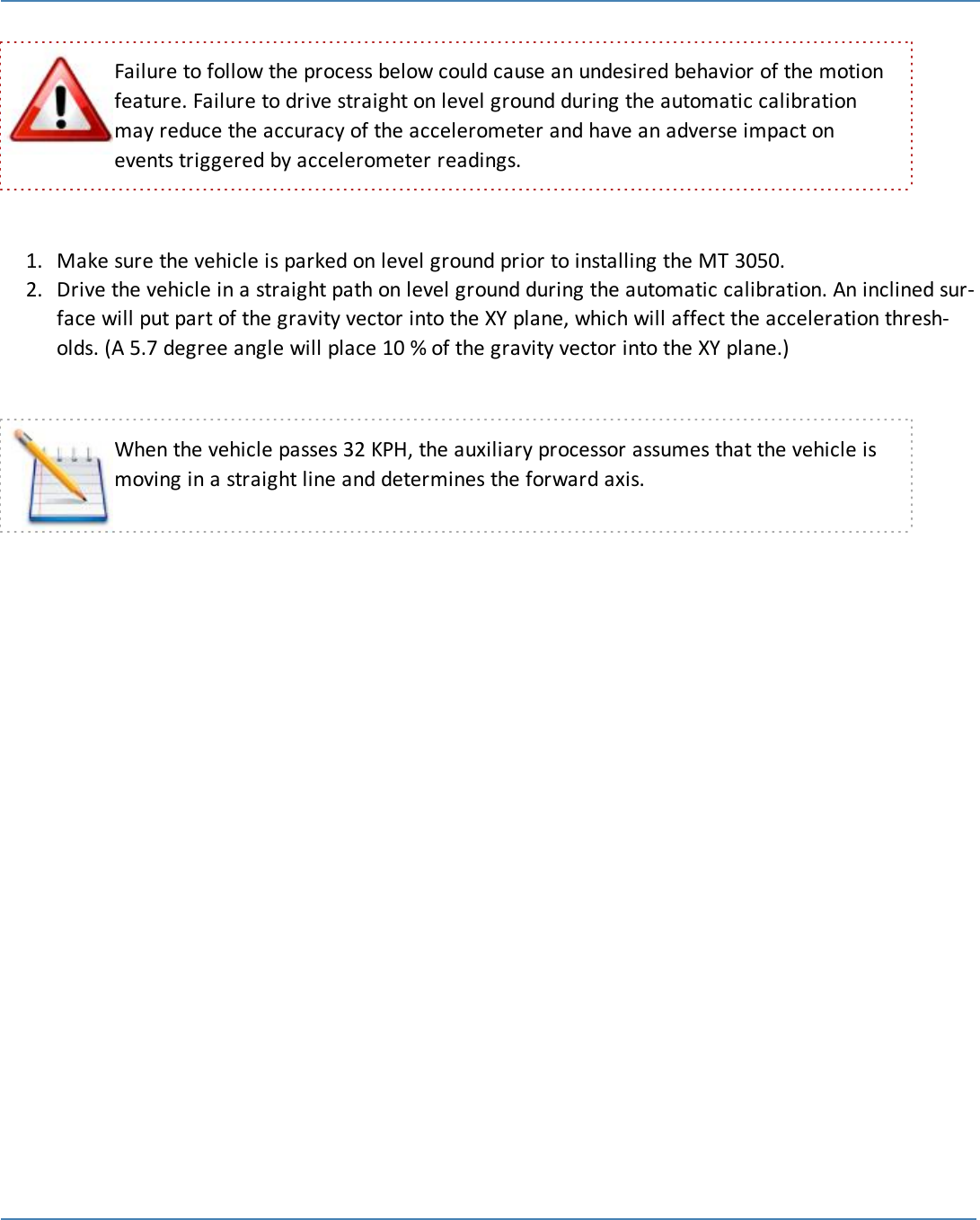 20Failure to follow the process below could cause an undesired behavior of the motionfeature. Failure to drive straight on level ground during the automatic calibrationmay reduce the accuracy of the accelerometer and have an adverse impact onevents triggered by accelerometer readings.1. Make sure the vehicle is parked on level ground prior to installing the MT 3050.2. Drive the vehicle in a straight path on level ground during the automatic calibration. An inclined sur-face will put part of the gravity vector into the XY plane, which will affect the acceleration thresh-olds. (A 5.7 degree angle will place 10 % of the gravity vector into the XY plane.)When the vehicle passes 32 KPH, the auxiliary processor assumes that the vehicle ismoving in a straight line and determines the forward axis.