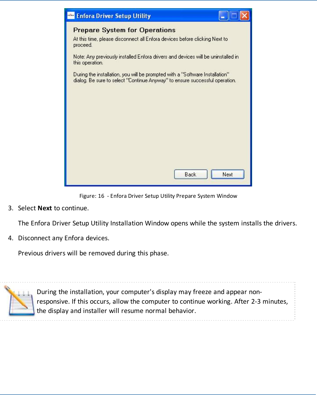 23Figure: 16 - Enfora Driver Setup Utility Prepare System Window3. Select Next to continue.The Enfora Driver Setup Utility Installation Window opens while the system installs the drivers.4. Disconnect any Enfora devices.Previous drivers will be removed during this phase.During the installation, your computer&apos;s display may freeze and appear non-responsive. If this occurs, allow the computer to continue working. After 2-3 minutes,the display and installer will resume normal behavior.