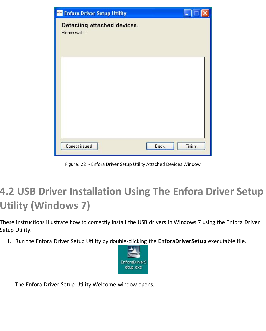 27Figure: 22 - Enfora Driver Setup Utility Attached Devices Window4.2 USB Driver Installation Using The Enfora Driver SetupUtility (Windows 7)These instructions illustrate how to correctly install the USB drivers in Windows 7 using the Enfora DriverSetup Utility.1. Run the Enfora Driver Setup Utility by double-clicking the EnforaDriverSetup executable file.The Enfora Driver Setup Utility Welcome window opens.