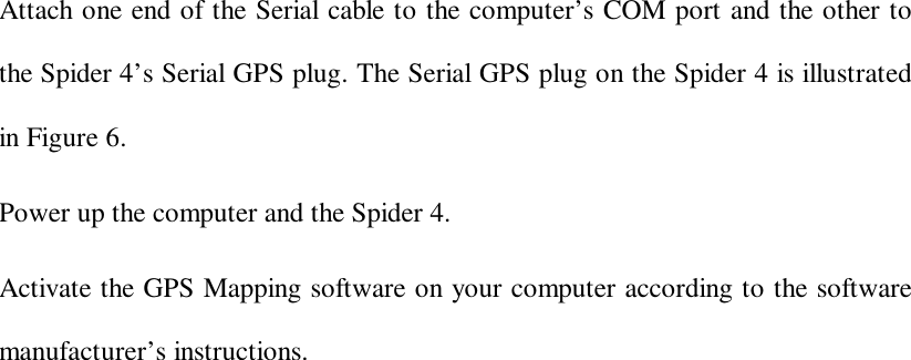 Attach one end of the Serial cable to the computer’s COM port and the other tothe Spider 4’s Serial GPS plug. The Serial GPS plug on the Spider 4 is illustratedin Figure 6.Power up the computer and the Spider 4.Activate the GPS Mapping software on your computer according to the softwaremanufacturer’s instructions.