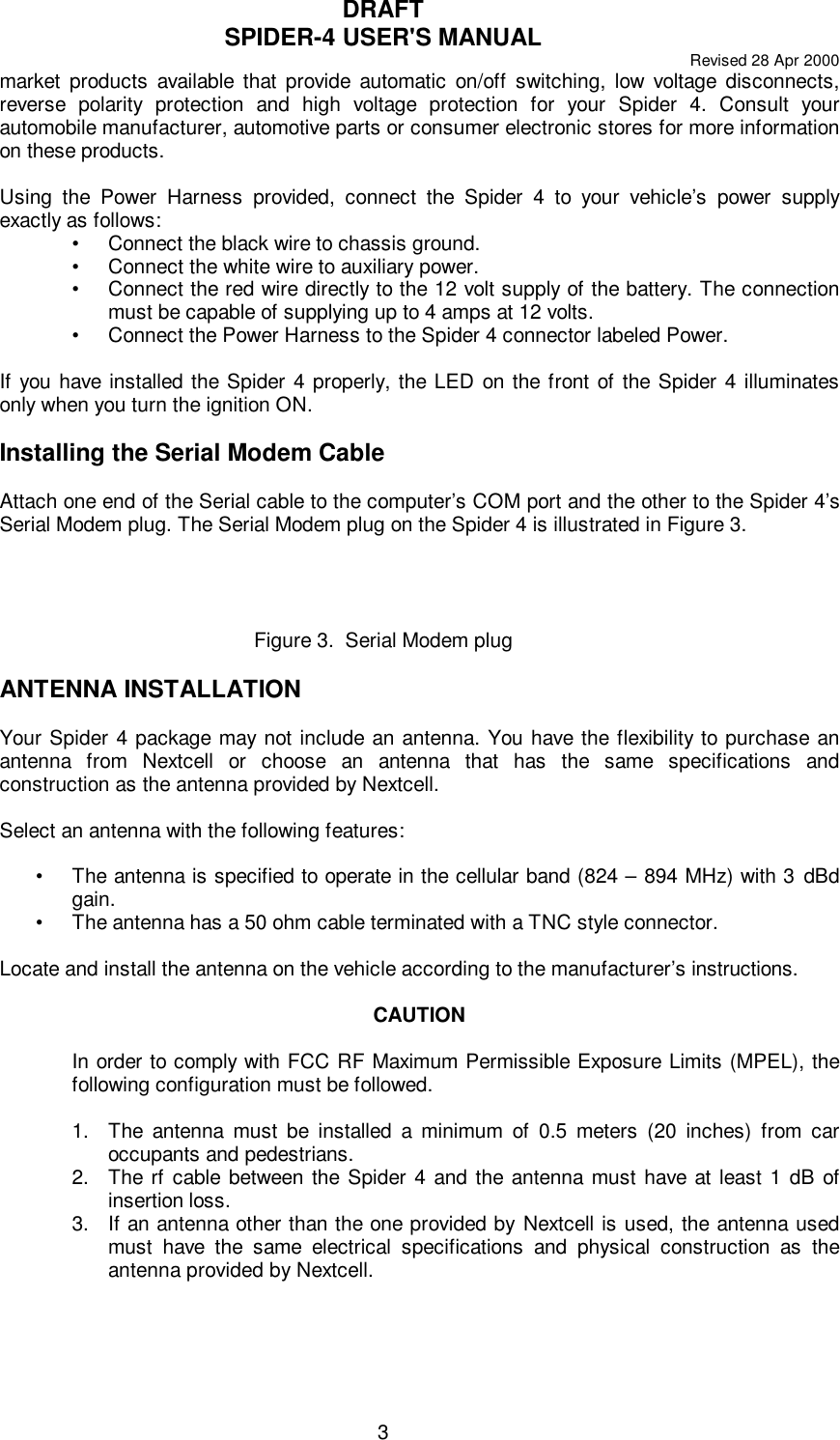 DRAFTSPIDER-4 USER&apos;S MANUAL Revised 28 Apr 20003market products available that provide automatic on/off switching, low voltage disconnects,reverse polarity protection and high voltage protection for your Spider 4. Consult yourautomobile manufacturer, automotive parts or consumer electronic stores for more informationon these products.Using the Power Harness provided, connect the Spider 4 to your vehicle’s power supplyexactly as follows:•Connect the black wire to chassis ground.•Connect the white wire to auxiliary power.•Connect the red wire directly to the 12 volt supply of the battery. The connectionmust be capable of supplying up to 4 amps at 12 volts.•Connect the Power Harness to the Spider 4 connector labeled Power.If you have installed the Spider 4 properly, the LED on the front of the Spider 4 illuminatesonly when you turn the ignition ON.Installing the Serial Modem CableAttach one end of the Serial cable to the computer’s COM port and the other to the Spider 4’sSerial Modem plug. The Serial Modem plug on the Spider 4 is illustrated in Figure 3.Figure 3.  Serial Modem plugANTENNA INSTALLATIONYour Spider 4 package may not include an antenna. You have the flexibility to purchase anantenna from Nextcell or choose an antenna that has the same specifications andconstruction as the antenna provided by Nextcell.Select an antenna with the following features:•The antenna is specified to operate in the cellular band (824 – 894 MHz) with 3 dBdgain.•The antenna has a 50 ohm cable terminated with a TNC style connector.Locate and install the antenna on the vehicle according to the manufacturer’s instructions.CAUTIONIn order to comply with FCC RF Maximum Permissible Exposure Limits (MPEL), thefollowing configuration must be followed.1. The antenna must be installed a minimum of 0.5 meters (20 inches) from caroccupants and pedestrians.2. The rf cable between the Spider 4 and the antenna must have at least 1 dB ofinsertion loss.3. If an antenna other than the one provided by Nextcell is used, the antenna usedmust have the same electrical specifications and physical construction as theantenna provided by Nextcell.