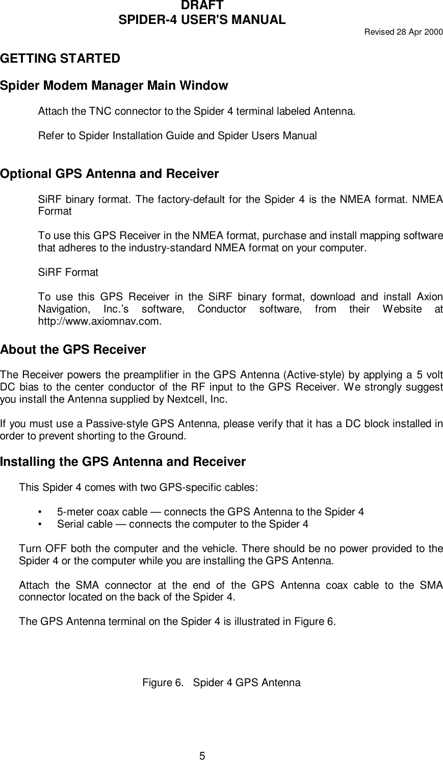 DRAFTSPIDER-4 USER&apos;S MANUAL Revised 28 Apr 20005GETTING STARTEDSpider Modem Manager Main WindowAttach the TNC connector to the Spider 4 terminal labeled Antenna.Refer to Spider Installation Guide and Spider Users ManualOptional GPS Antenna and ReceiverSiRF binary format. The factory-default for the Spider 4 is the NMEA format. NMEAFormatTo use this GPS Receiver in the NMEA format, purchase and install mapping softwarethat adheres to the industry-standard NMEA format on your computer.SiRF FormatTo use this GPS Receiver in the SiRF binary format, download and install AxionNavigation, Inc.’s software, Conductor software, from their Website athttp://www.axiomnav.com.About the GPS ReceiverThe Receiver powers the preamplifier in the GPS Antenna (Active-style) by applying a 5 voltDC bias to the center conductor of the RF input to the GPS Receiver. We strongly suggestyou install the Antenna supplied by Nextcell, Inc.If you must use a Passive-style GPS Antenna, please verify that it has a DC block installed inorder to prevent shorting to the Ground.Installing the GPS Antenna and ReceiverThis Spider 4 comes with two GPS-specific cables:•5-meter coax cable — connects the GPS Antenna to the Spider 4•Serial cable — connects the computer to the Spider 4Turn OFF both the computer and the vehicle. There should be no power provided to theSpider 4 or the computer while you are installing the GPS Antenna.Attach the SMA connector at the end of the GPS Antenna coax cable to the SMAconnector located on the back of the Spider 4.The GPS Antenna terminal on the Spider 4 is illustrated in Figure 6.Figure 6.   Spider 4 GPS Antenna