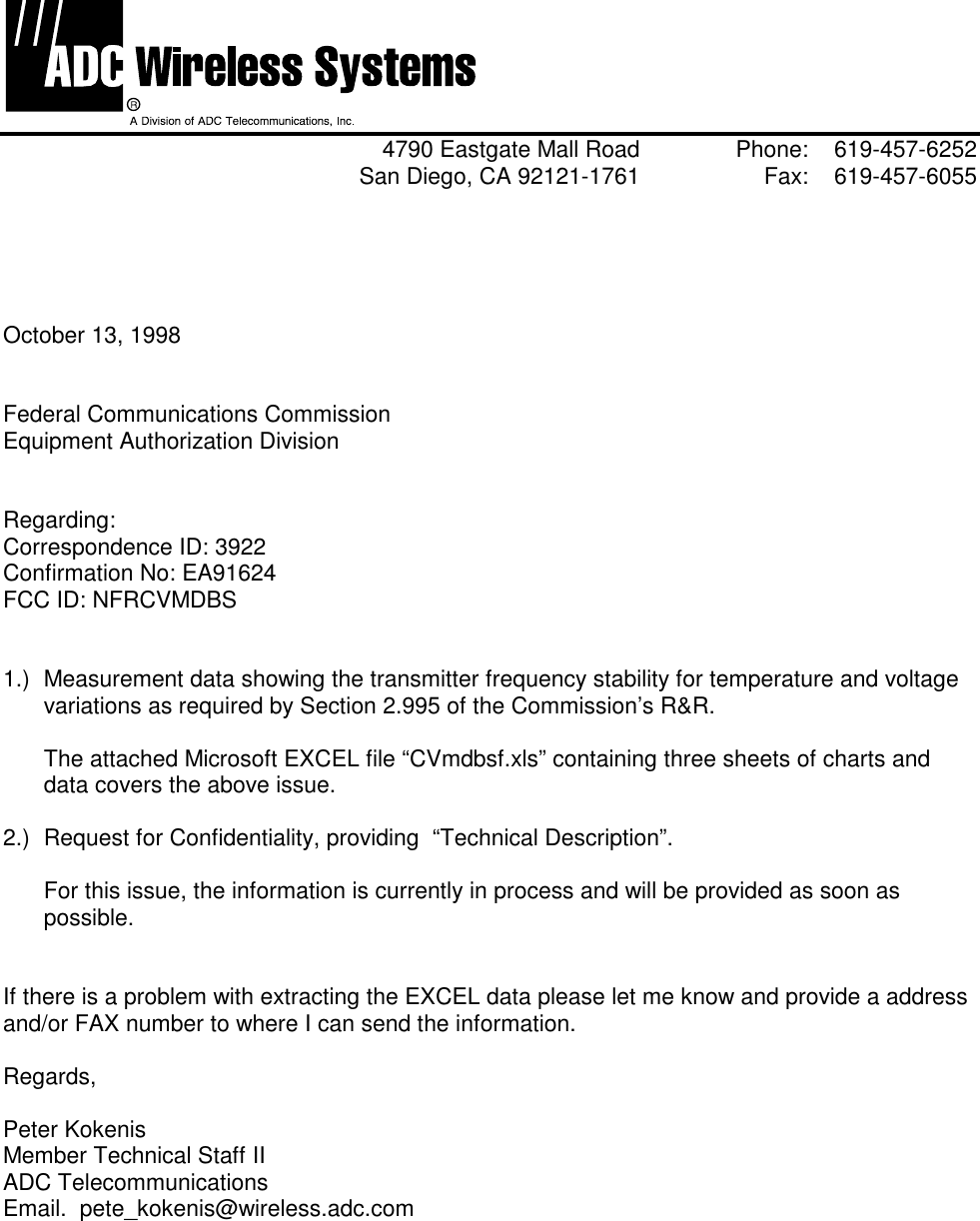 4790 Eastgate Mall Road Phone: 619-457-6252San Diego, CA 92121-1761 Fax: 619-457-6055October 13, 1998Federal Communications CommissionEquipment Authorization DivisionRegarding:Correspondence ID: 3922Confirmation No: EA91624FCC ID: NFRCVMDBS1.)  Measurement data showing the transmitter frequency stability for temperature and voltagevariations as required by Section 2.995 of the Commission’s R&amp;R.  The attached Microsoft EXCEL file “CVmdbsf.xls” containing three sheets of charts anddata covers the above issue. 2.)  Request for Confidentiality, providing  “Technical Description”.For this issue, the information is currently in process and will be provided as soon aspossible.If there is a problem with extracting the EXCEL data please let me know and provide a addressand/or FAX number to where I can send the information.Regards,Peter KokenisMember Technical Staff IIADC TelecommunicationsEmail.  pete_kokenis@wireless.adc.com