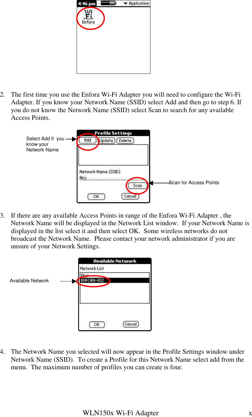   WLN150x Wi-Fi Adapter  x         2.  The first time you use the Enfora Wi-Fi Adapter you will need to configure the Wi-Fi Adapter. If you know your Network Name (SSID) select Add and then go to step 6. If you do not know the Network Name (SSID) select Scan to search for any available Access Points.    3.  If there are any available Access Points in range of the Enfora Wi-Fi Adapter , the Network Name will be displayed in the Network List window.  If your Network Name is displayed in the list select it and then select OK.  Some wireless networks do not broadcast the Network Name.  Please contact your network administrator if you are unsure of your Network Settings.       4.  The Network Name you selected will now appear in the Profile Settings window under Network Name (SSID).  To create a Profile for this Network Name select add from the menu.  The maximum number of profiles you can create is four.    Select Add if  you know your Network Name Scan for Access Points Available Network 