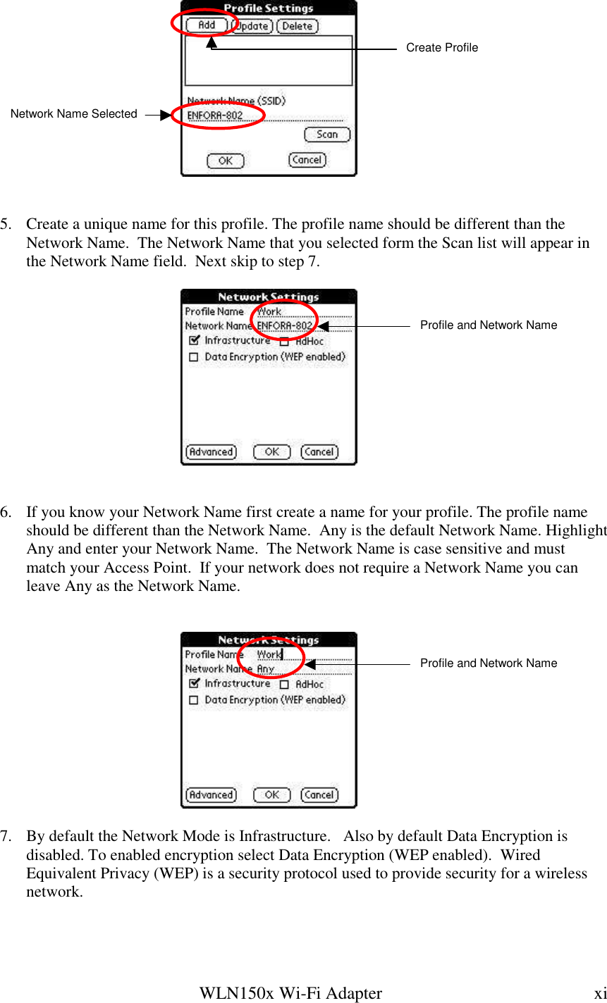   WLN150x Wi-Fi Adapter  xi     5.  Create a unique name for this profile. The profile name should be different than the Network Name.  The Network Name that you selected form the Scan list will appear in the Network Name field.  Next skip to step 7.       6.  If you know your Network Name first create a name for your profile. The profile name should be different than the Network Name.  Any is the default Network Name. Highlight Any and enter your Network Name.  The Network Name is case sensitive and must match your Access Point.  If your network does not require a Network Name you can leave Any as the Network Name.        7.  By default the Network Mode is Infrastructure.   Also by default Data Encryption is disabled. To enabled encryption select Data Encryption (WEP enabled).  Wired Equivalent Privacy (WEP) is a security protocol used to provide security for a wireless network.   Network Name Selected Create ProfileProfile and Network Name Profile and Network Name 