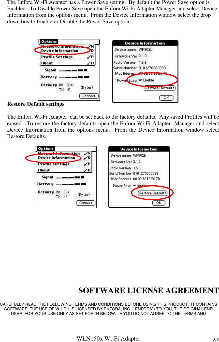   WLN150x Wi-Fi Adapter  xv  The Enfora Wi-Fi Adapter has a Power Save setting.  By default the Power Save option is Enabled.  To Disable Power Save open the Enfora Wi-Fi Adapter Manager and select Device Information from the options menu.  From the Device Information window select the drop down box to Enable or Disable the Power Save option.           Restore Default settings  The Enfora Wi-Fi Adapter  can be set back to the factory defaults.  Any saved Profiles will be erased.  To restore the factory defaults open the Enfora Wi-Fi Adapter  Manager and select Device  Information  from  the  options  menu.    From  the  Device  Information  window select Restore Defaults.                    SOFTWARE LICENSE AGREEMENT  CAREFULLY READ THE FOLLOWING TERMS AND CONDITIONS BEFORE USING THIS PRODUCT.  IT CONTAINS SOFTWARE, THE USE OF WHICH IS LICENSED BY ENFORA, INC. (“ENFORA”) TO YOU, THE ORIGINAL END USER, FOR YOUR USE ONLY AS SET FORTH BELOW.  IF YOU DO NOT AGREE TO THE TERMS AND 