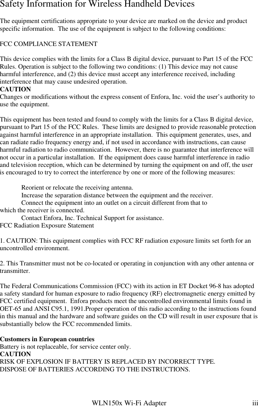   WLN150x Wi-Fi Adapter  iii Safety Information for Wireless Handheld Devices  The equipment certifications appropriate to your device are marked on the device and product specific information.  The use of the equipment is subject to the following conditions:  FCC COMPLIANCE STATEMENT  This device complies with the limits for a Class B digital device, pursuant to Part 15 of the FCC Rules. Operation is subject to the following two conditions: (1) This device may not cause harmful interference, and (2) this device must accept any interference received, including interference that may cause undesired operation. CAUTION Changes or modifications without the express consent of Enfora, Inc. void the user’s authority to use the equipment.  This equipment has been tested and found to comply with the limits for a Class B digital device, pursuant to Part 15 of the FCC Rules.  These limits are designed to provide reasonable protection against harmful interference in an appropriate installation.  This equipment generates, uses, and can radiate radio frequency energy and, if not used in accordance with instructions, can cause harmful radiation to radio communication.  However, there is no guarantee that interference will not occur in a particular installation.  If the equipment does cause harmful interference in radio and television reception, which can be determined by turning the equipment on and off, the user is encouraged to try to correct the interference by one or more of the following measures:    Reorient or relocate the receiving antenna.   Increase the separation distance between the equipment and the receiver.   Connect the equipment into an outlet on a circuit different from that to   which the receiver is connected.   Contact Enfora, Inc. Technical Support for assistance. FCC Radiation Exposure Statement  1. CAUTION: This equipment complies with FCC RF radiation exposure limits set forth for an uncontrolled environment.  2. This Transmitter must not be co-located or operating in conjunction with any other antenna or transmitter.  The Federal Communications Commission (FCC) with its action in ET Docket 96-8 has adopted a safety standard for human exposure to radio frequency (RF) electromagnetic energy emitted by FCC certified equipment.  Enfora products meet the uncontrolled environmental limits found in OET-65 and ANSI C95.1, 1991.Proper operation of this radio according to the instructions found in this manual and the hardware and software guides on the CD will result in user exposure that is substantially below the FCC recommended limits.  Customers in European countries Battery is not replaceable, for service center only. CAUTION RISK OF EXPLOSION IF BATTERY IS REPLACED BY INCORRECT TYPE. DISPOSE OF BATTERIES ACCORDING TO THE INSTRUCTIONS.  