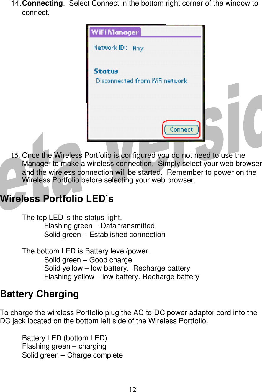  12    14. Connecting.  Select Connect in the bottom right corner of the window to connect.        15. Once the Wireless Portfolio is configured you do not need to use the Manager to make a wireless connection.  Simply select your web browser and the wireless connection will be started.  Remember to power on the Wireless Portfolio before selecting your web browser.    Wireless Portfolio LED’s  The top LED is the status light.   Flashing green – Data transmitted   Solid green – Established connection   The bottom LED is Battery level/power.   Solid green – Good charge   Solid yellow – low battery.  Recharge battery   Flashing yellow – low battery. Recharge battery  Battery Charging  To charge the wireless Portfolio plug the AC-to-DC power adaptor cord into the DC jack located on the bottom left side of the Wireless Portfolio.   Battery LED (bottom LED)  Flashing green – charging  Solid green – Charge complete      