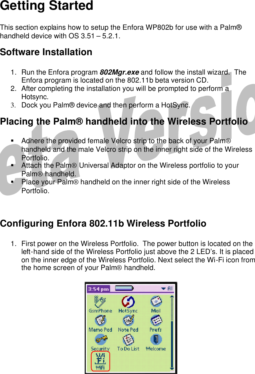  5    Getting Started  This section explains how to setup the Enfora WP802b for use with a Palm® handheld device with OS 3.51 – 5.2.1.   Software Installation  1. Run the Enfora program 802Mgr.exe and follow the install wizard.  The Enfora program is located on the 802.11b beta version CD. 2. After completing the installation you will be prompted to perform a Hotsync. 3.  Dock you Palm® device and then perform a HotSync. Placing the Palm® handheld into the Wireless Portfolio  § Adhere the provided female Velcro strip to the back of your Palm® handheld and the male Velcro strip on the inner right side of the Wireless Portfolio. § Attach the Palm® Universal Adaptor on the Wireless portfolio to your Palm® handheld. § Place your Palm® handheld on the inner right side of the Wireless Portfolio.   Configuring Enfora 802.11b Wireless Portfolio  1. First power on the Wireless Portfolio.  The power button is located on the left-hand side of the Wireless Portfolio just above the 2 LED’s. It is placed on the inner edge of the Wireless Portfolio. Next select the Wi-Fi icon from the home screen of your Palm® handheld.              