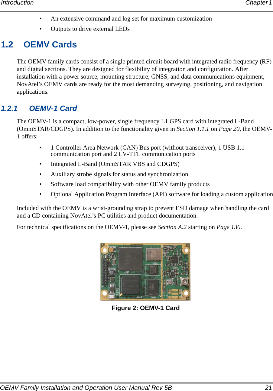 Introduction Chapter 1 OEMV Family Installation and Operation User Manual Rev 5B  21• An extensive command and log set for maximum customization• Outputs to drive external LEDs1.2 OEMV CardsThe OEMV family cards consist of a single printed circuit board with integrated radio frequency (RF) and digital sections. They are designed for flexibility of integration and configuration. After installation with a power source, mounting structure, GNSS, and data communications equipment, NovAtel’s OEMV cards are ready for the most demanding surveying, positioning, and navigation applications.1.2.1 OEMV-1 CardThe OEMV-1 is a compact, low-power, single frequency L1 GPS card with integrated L-Band (OmniSTAR/CDGPS). In addition to the functionality given in Section 1.1.1 on Page 20, the OEMV-1 offers:• 1 Controller Area Network (CAN) Bus port (without transceiver), 1 USB 1.1 communication port and 2 LV-TTL communication ports• Integrated L-Band (OmniSTAR VBS and CDGPS)• Auxiliary strobe signals for status and synchronization• Software load compatibility with other OEMV family products• Optional Application Program Interface (API) software for loading a custom applicationIncluded with the OEMV is a wrist-grounding strap to prevent ESD damage when handling the card and a CD containing NovAtel’s PC utilities and product documentation.For technical specifications on the OEMV-1, please see Section A.2 starting on Page 130. Figure 2: OEMV-1 Card