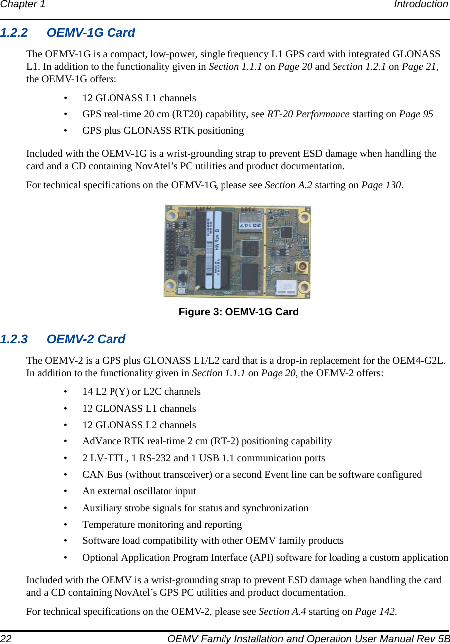 22 OEMV Family Installation and Operation User Manual Rev 5BChapter 1 Introduction 1.2.2 OEMV-1G CardThe OEMV-1G is a compact, low-power, single frequency L1 GPS card with integrated GLONASS L1. In addition to the functionality given in Section 1.1.1 on Page 20 and Section 1.2.1 on Page 21, the OEMV-1G offers:• 12 GLONASS L1 channels• GPS real-time 20 cm (RT20) capability, see RT-20 Performance starting on Page 95• GPS plus GLONASS RTK positioningIncluded with the OEMV-1G is a wrist-grounding strap to prevent ESD damage when handling the card and a CD containing NovAtel’s PC utilities and product documentation.For technical specifications on the OEMV-1G, please see Section A.2 starting on Page 130. Figure 3: OEMV-1G Card1.2.3 OEMV-2 CardThe OEMV-2 is a GPS plus GLONASS L1/L2 card that is a drop-in replacement for the OEM4-G2L. In addition to the functionality given in Section 1.1.1 on Page 20, the OEMV-2 offers:• 14 L2 P(Y) or L2C channels• 12 GLONASS L1 channels• 12 GLONASS L2 channels• AdVance RTK real-time 2 cm (RT-2) positioning capability• 2 LV-TTL, 1 RS-232 and 1 USB 1.1 communication ports• CAN Bus (without transceiver) or a second Event line can be software configured• An external oscillator input• Auxiliary strobe signals for status and synchronization• Temperature monitoring and reporting• Software load compatibility with other OEMV family products• Optional Application Program Interface (API) software for loading a custom applicationIncluded with the OEMV is a wrist-grounding strap to prevent ESD damage when handling the card and a CD containing NovAtel’s GPS PC utilities and product documentation.For technical specifications on the OEMV-2, please see Section A.4 starting on Page 142.