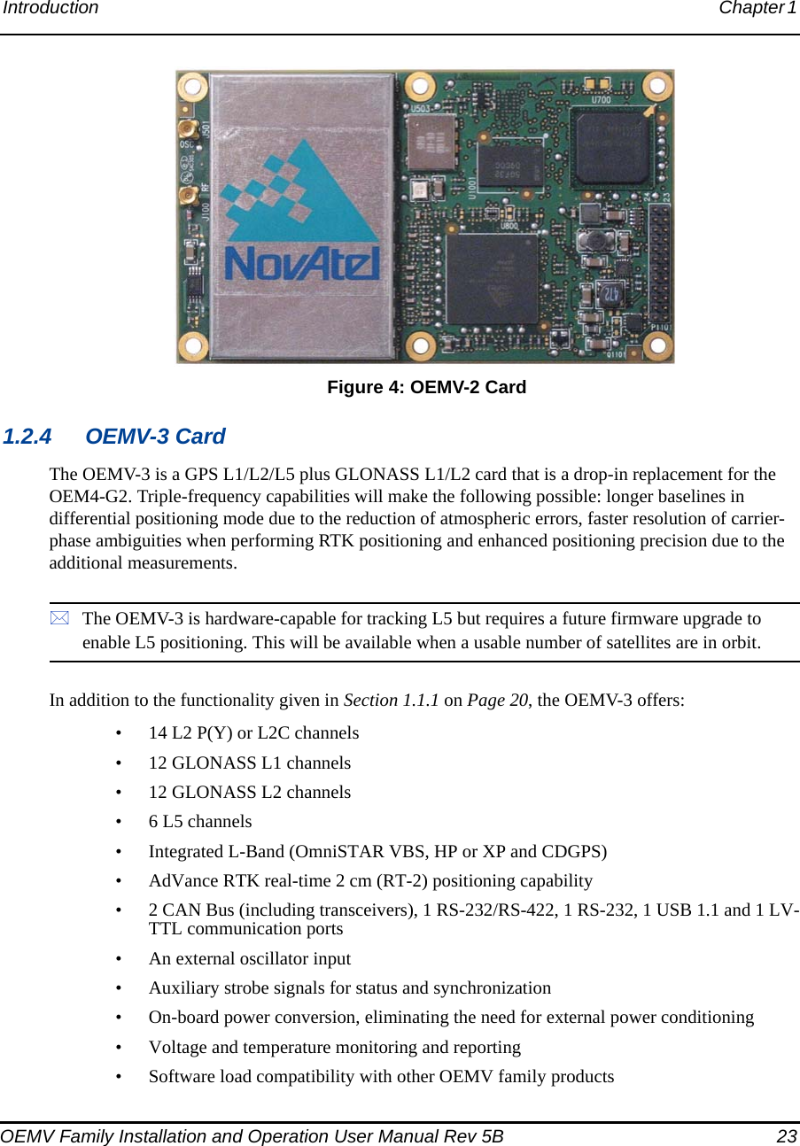 Introduction Chapter 1 OEMV Family Installation and Operation User Manual Rev 5B  23 Figure 4: OEMV-2 Card1.2.4 OEMV-3 CardThe OEMV-3 is a GPS L1/L2/L5 plus GLONASS L1/L2 card that is a drop-in replacement for the OEM4-G2. Triple-frequency capabilities will make the following possible: longer baselines in differential positioning mode due to the reduction of atmospheric errors, faster resolution of carrier-phase ambiguities when performing RTK positioning and enhanced positioning precision due to the additional measurements.The OEMV-3 is hardware-capable for tracking L5 but requires a future firmware upgrade to enable L5 positioning. This will be available when a usable number of satellites are in orbit.In addition to the functionality given in Section 1.1.1 on Page 20, the OEMV-3 offers:• 14 L2 P(Y) or L2C channels• 12 GLONASS L1 channels• 12 GLONASS L2 channels• 6 L5 channels• Integrated L-Band (OmniSTAR VBS, HP or XP and CDGPS)• AdVance RTK real-time 2 cm (RT-2) positioning capability• 2 CAN Bus (including transceivers), 1 RS-232/RS-422, 1 RS-232, 1 USB 1.1 and 1 LV-TTL communication ports• An external oscillator input• Auxiliary strobe signals for status and synchronization• On-board power conversion, eliminating the need for external power conditioning• Voltage and temperature monitoring and reporting• Software load compatibility with other OEMV family products