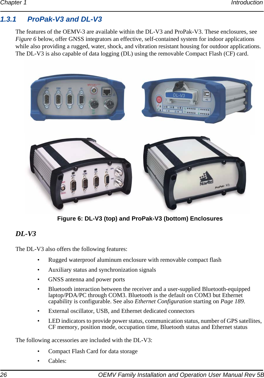 26 OEMV Family Installation and Operation User Manual Rev 5BChapter 1 Introduction 1.3.1 ProPak-V3 and DL-V3The features of the OEMV-3 are available within the DL-V3 and ProPak-V3. These enclosures, see Figure 6 below, offer GNSS integrators an effective, self-contained system for indoor applications while also providing a rugged, water, shock, and vibration resistant housing for outdoor applications. The DL-V3 is also capable of data logging (DL) using the removable Compact Flash (CF) card. Figure 6: DL-V3 (top) and ProPak-V3 (bottom) EnclosuresDL-V3The DL-V3 also offers the following features:• Rugged waterproof aluminum enclosure with removable compact flash• Auxiliary status and synchronization signals• GNSS antenna and power ports• Bluetooth interaction between the receiver and a user-supplied Bluetooth-equipped laptop/PDA/PC through COM3. Bluetooth is the default on COM3 but Ethernet capability is configurable. See also Ethernet Configuration starting on Page 189.• External oscillator, USB, and Ethernet dedicated connectors• LED indicators to provide power status, communication status, number of GPS satellites, CF memory, position mode, occupation time, Bluetooth status and Ethernet statusThe following accessories are included with the DL-V3:• Compact Flash Card for data storage•Cables: 
