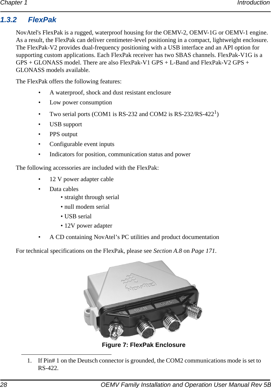 28 OEMV Family Installation and Operation User Manual Rev 5BChapter 1 Introduction 1.3.2 FlexPakNovAtel&apos;s FlexPak is a rugged, waterproof housing for the OEMV-2, OEMV-1G or OEMV-1 engine. As a result, the FlexPak can deliver centimeter-level positioning in a compact, lightweight enclosure. The FlexPak-V2 provides dual-frequency positioning with a USB interface and an API option for supporting custom applications. Each FlexPak receiver has two SBAS channels. FlexPak-V1G is a GPS + GLONASS model. There are also FlexPak-V1 GPS + L-Band and FlexPak-V2 GPS + GLONASS models available.The FlexPak offers the following features:• A waterproof, shock and dust resistant enclosure• Low power consumption• Two serial ports (COM1 is RS-232 and COM2 is RS-232/RS-4221)• USB support• PPS output• Configurable event inputs• Indicators for position, communication status and powerThe following accessories are included with the FlexPak:• 12 V power adapter cable• Data cables• straight through serial• null modem serial• USB serial• 12V power adapter• A CD containing NovAtel’s PC utilities and product documentationFor technical specifications on the FlexPak, please see Section A.8 on Page 171. Figure 7: FlexPak Enclosure1. If Pin# 1 on the Deutsch connector is grounded, the COM2 communications mode is set to   RS-422.