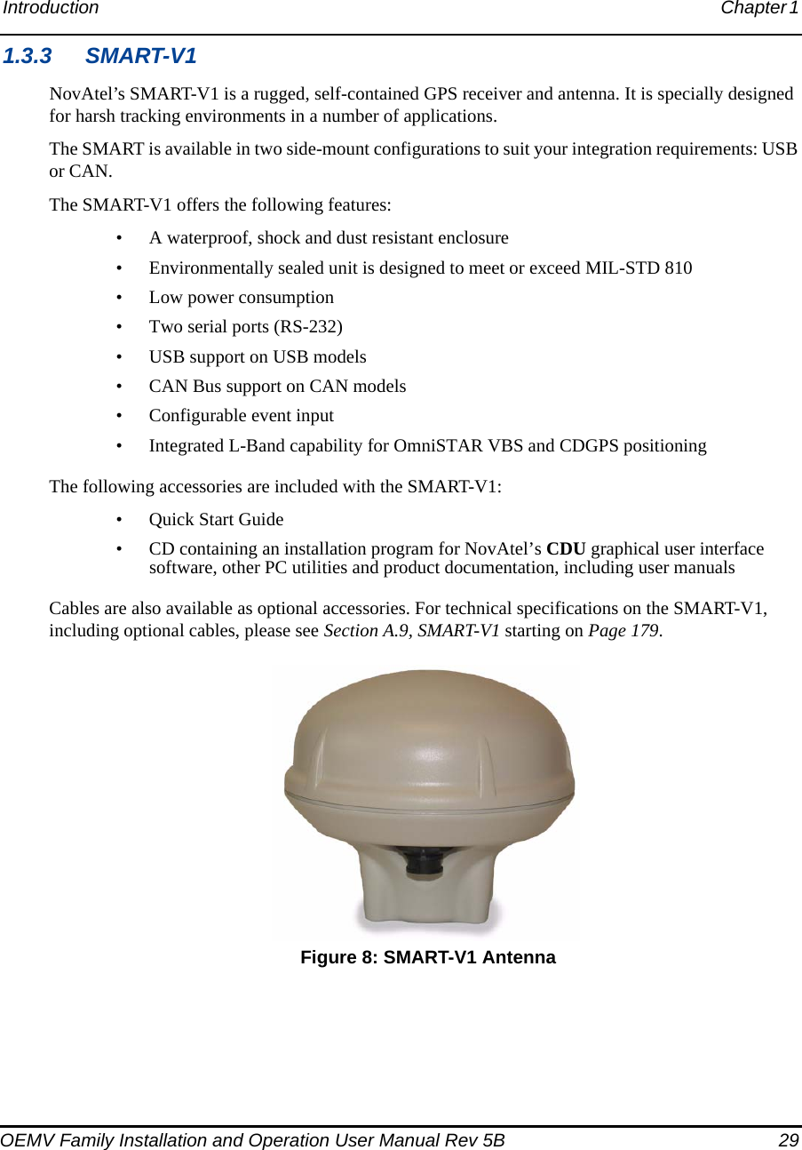 Introduction Chapter 1 OEMV Family Installation and Operation User Manual Rev 5B  291.3.3 SMART-V1NovAtel’s SMART-V1 is a rugged, self-contained GPS receiver and antenna. It is specially designed for harsh tracking environments in a number of applications.The SMART is available in two side-mount configurations to suit your integration requirements: USB or CAN.The SMART-V1 offers the following features:• A waterproof, shock and dust resistant enclosure• Environmentally sealed unit is designed to meet or exceed MIL-STD 810• Low power consumption• Two serial ports (RS-232)• USB support on USB models• CAN Bus support on CAN models• Configurable event input• Integrated L-Band capability for OmniSTAR VBS and CDGPS positioningThe following accessories are included with the SMART-V1:• Quick Start Guide• CD containing an installation program for NovAtel’s CDU graphical user interface software, other PC utilities and product documentation, including user manualsCables are also available as optional accessories. For technical specifications on the SMART-V1, including optional cables, please see Section A.9, SMART-V1 starting on Page 179. Figure 8: SMART-V1 Antenna
