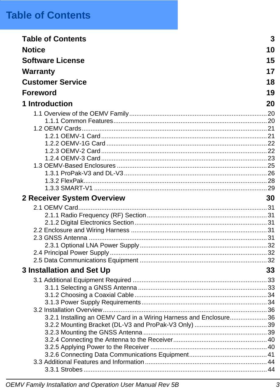 OEMV Family Installation and Operation User Manual Rev 5B 3Table of ContentsTable of ContentsTable of Contents  3Notice 10Software License  15Warranty 17Customer Service  18Foreword 191 Introduction 201.1 Overview of the OEMV Family..............................................................................201.1.1 Common Features.......................................................................................201.2 OEMV Cards.........................................................................................................211.2.1 OEMV-1 Card..............................................................................................211.2.2 OEMV-1G Card ...........................................................................................221.2.3 OEMV-2 Card..............................................................................................221.2.4 OEMV-3 Card..............................................................................................231.3 OEMV-Based Enclosures .....................................................................................251.3.1 ProPak-V3 and DL-V3.................................................................................261.3.2 FlexPak........................................................................................................ 281.3.3 SMART-V1 .................................................................................................. 292 Receiver System Overview 302.1 OEMV Card...........................................................................................................312.1.1 Radio Frequency (RF) Section....................................................................312.1.2 Digital Electronics Section...........................................................................312.2 Enclosure and Wiring Harness .............................................................................312.3 GNSS Antenna .....................................................................................................312.3.1 Optional LNA Power Supply........................................................................322.4 Principal Power Supply.........................................................................................322.5 Data Communications Equipment ........................................................................323 Installation and Set Up 333.1 Additional Equipment Required ............................................................................333.1.1 Selecting a GNSS Antenna ......................................................................... 333.1.2 Choosing a Coaxial Cable........................................................................... 343.1.3 Power Supply Requirements....................................................................... 343.2 Installation Overview............................................................................................. 363.2.1 Installing an OEMV Card in a Wiring Harness and Enclosure.....................363.2.2 Mounting Bracket (DL-V3 and ProPak-V3 Only) .........................................393.2.3 Mounting the GNSS Antenna ......................................................................393.2.4 Connecting the Antenna to the Receiver..................................................... 403.2.5 Applying Power to the Receiver ..................................................................403.2.6 Connecting Data Communications Equipment............................................413.3 Additional Features and Information..................................................................... 443.3.1 Strobes ........................................................................................................44